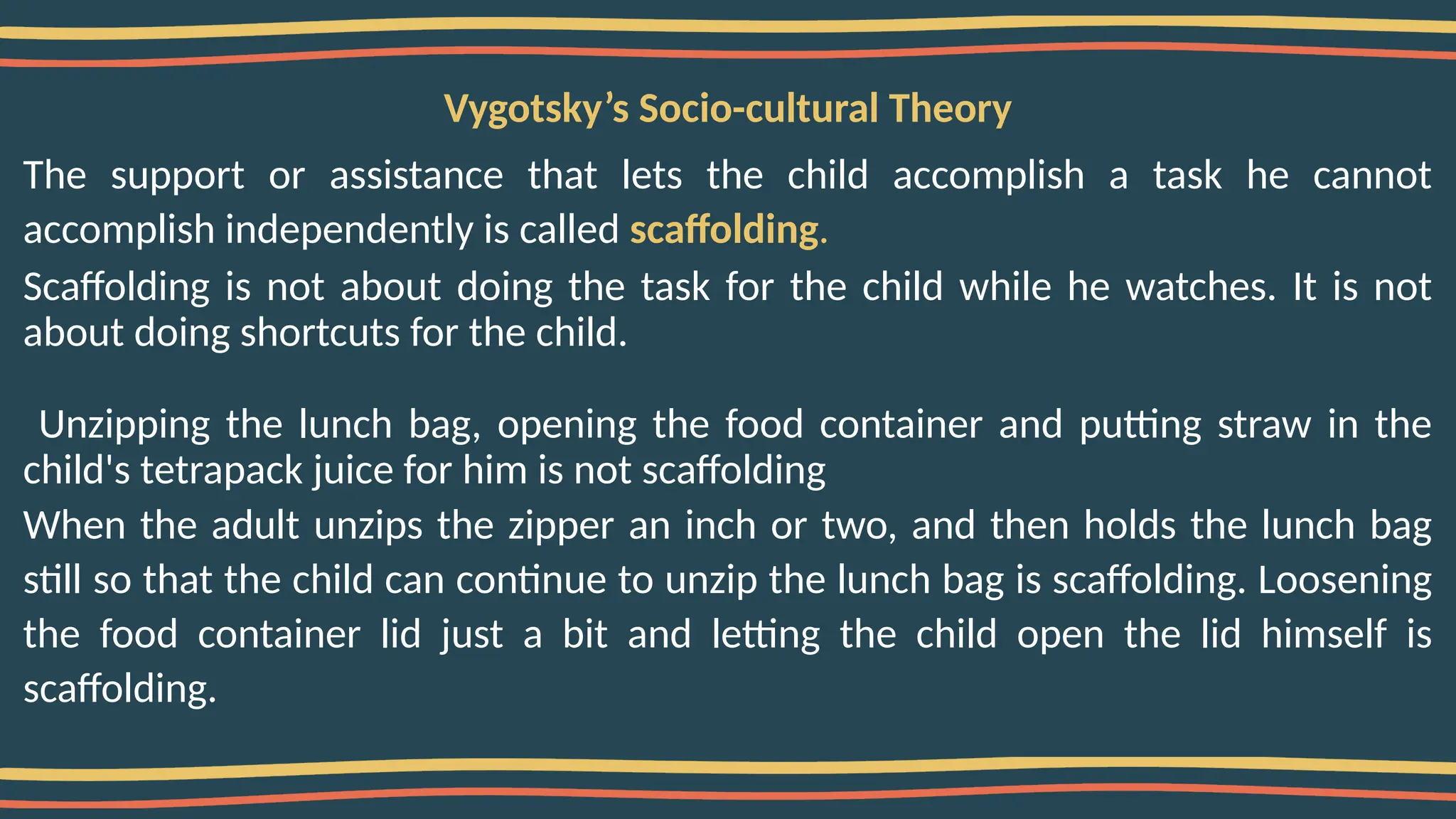 Vygotsky’s Socio-cultural Theory
The support or assistance that lets the child accomplish a task he cannot
accomplish independently is called scaffolding.
Scaffolding is not about doing the task for the child while he watches. It is not
about doing shortcuts for the child.
Unzipping the lunch bag, opening the food container and putting straw in the
child's tetrapack juice for him is not scaffolding
When the adult unzips the zipper an inch or two, and then holds the lunch bag
still so that the child can continue to unzip the lunch bag is scaffolding. Loosening
the food container lid just a bit and letting the child open the lid himself is
scaffolding.
 