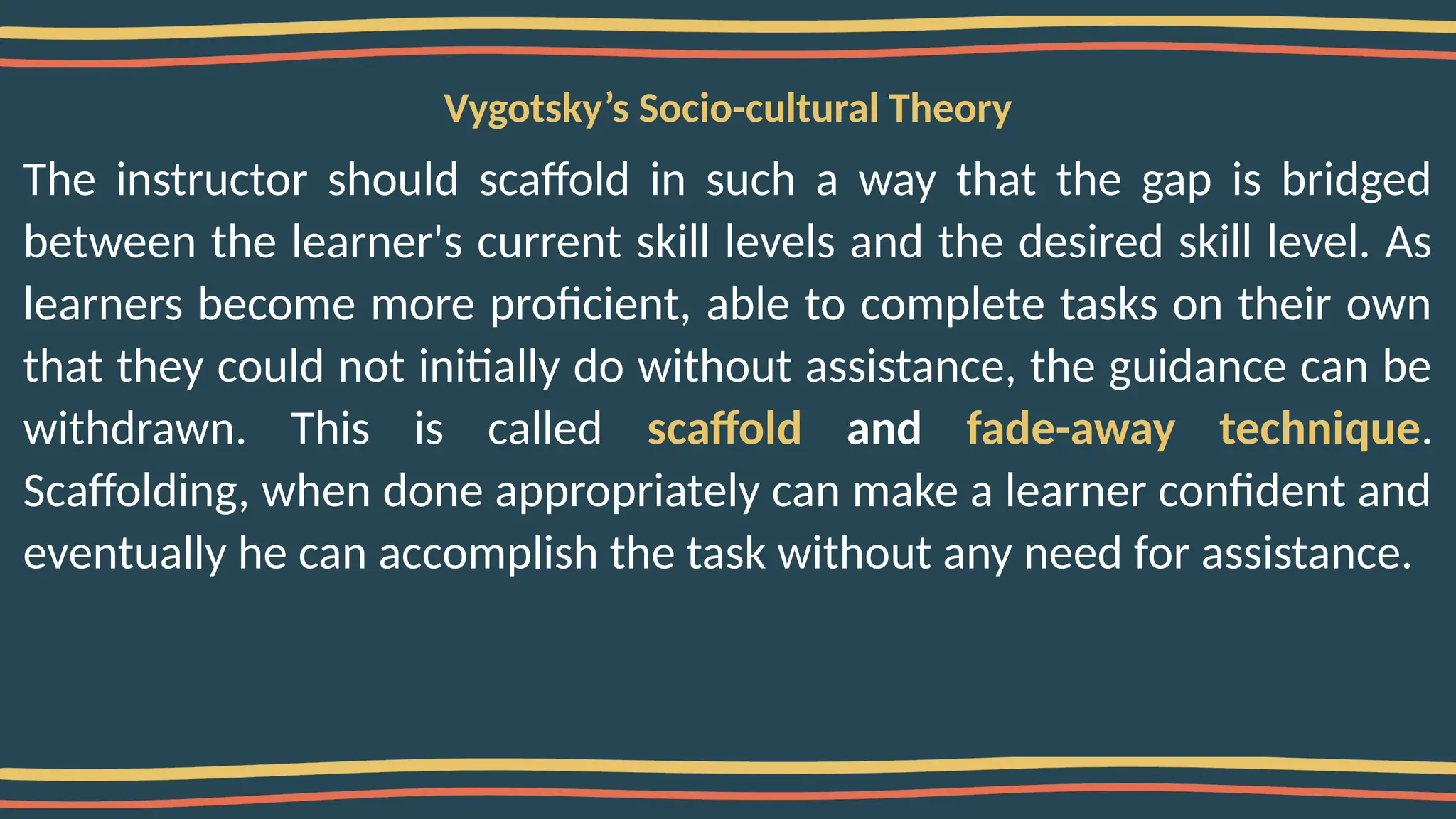 Vygotsky’s Socio-cultural Theory
The instructor should scaffold in such a way that the gap is bridged
between the learner's current skill levels and the desired skill level. As
learners become more proficient, able to complete tasks on their own
that they could not initially do without assistance, the guidance can be
withdrawn. This is called scaffold and fade-away technique.
Scaffolding, when done appropriately can make a learner confident and
eventually he can accomplish the task without any need for assistance.
 