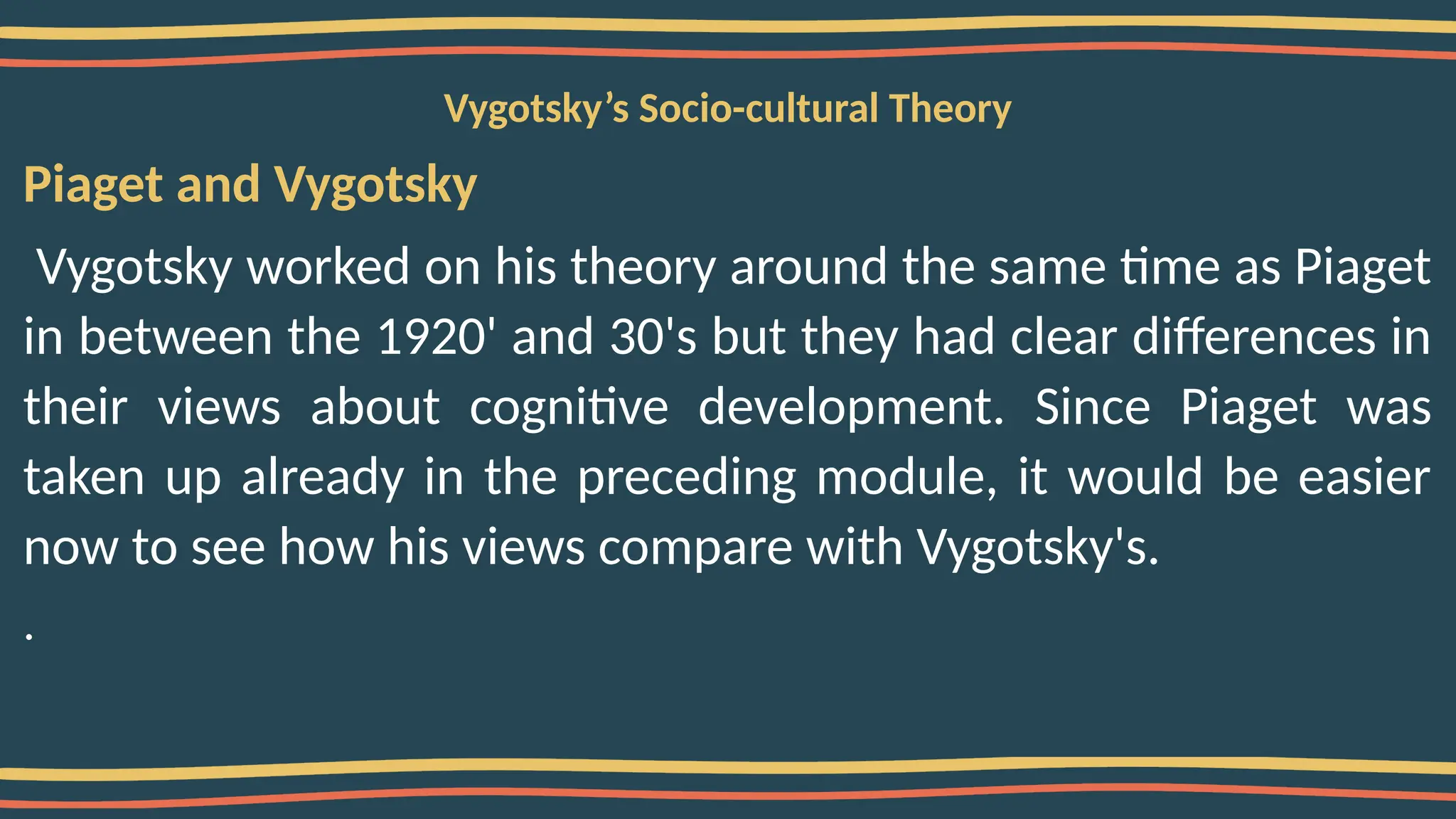 Vygotsky’s Socio-cultural Theory
Piaget and Vygotsky
Vygotsky worked on his theory around the same time as Piaget
in between the 1920' and 30's but they had clear differences in
their views about cognitive development. Since Piaget was
taken up already in the preceding module, it would be easier
now to see how his views compare with Vygotsky's.
.
 