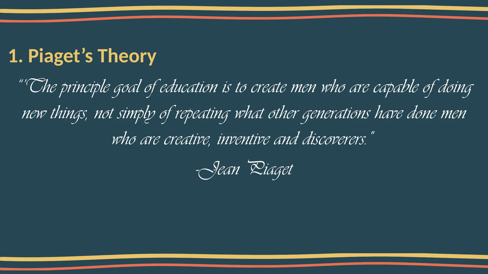 1. Piaget’s Theory
“’The principle goal of education is to create men who are capable of doing
new things, not simply of repeating what other generations have done men
who are creative, inventive and discoverers."
-Jean Piaget
 