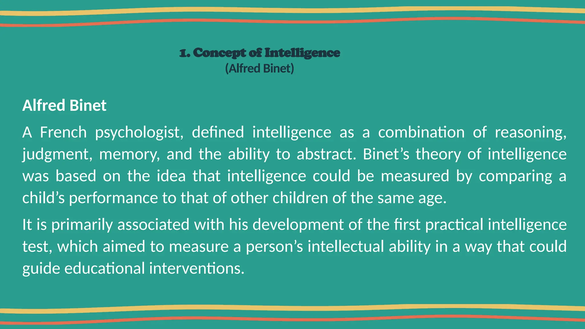 1. Concept of Intelligence
(Alfred Binet)
Alfred Binet
A French psychologist, defined intelligence as a combination of reasoning,
judgment, memory, and the ability to abstract. Binet’s theory of intelligence
was based on the idea that intelligence could be measured by comparing a
child’s performance to that of other children of the same age.
It is primarily associated with his development of the first practical intelligence
test, which aimed to measure a person’s intellectual ability in a way that could
guide educational interventions.
 