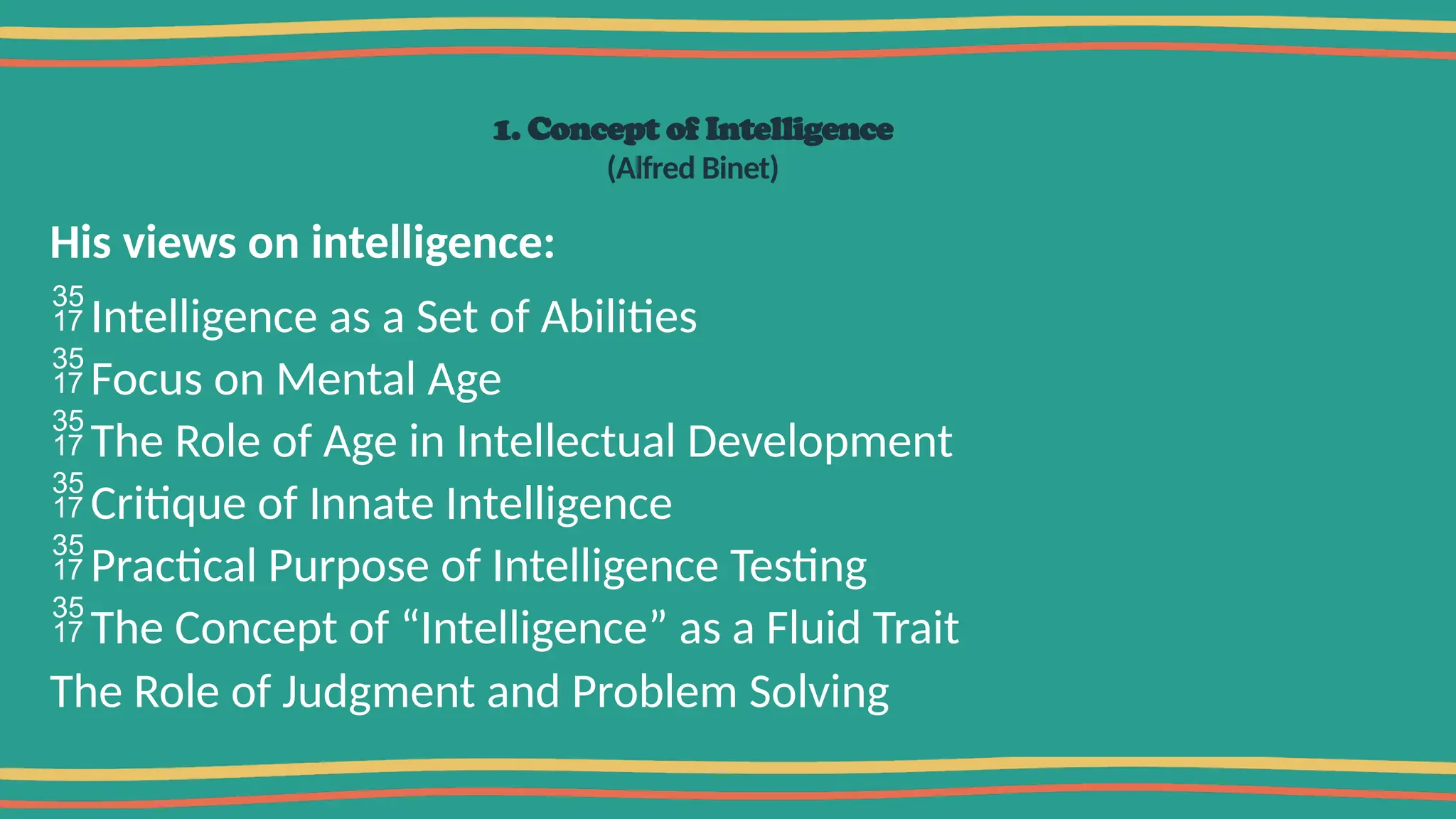 1. Concept of Intelligence
(Alfred Binet)
His views on intelligence:
Intelligence as a Set of Abilities
Focus on Mental Age
The Role of Age in Intellectual Development
Critique of Innate Intelligence
Practical Purpose of Intelligence Testing
The Concept of “Intelligence” as a Fluid Trait
The Role of Judgment and Problem Solving
 