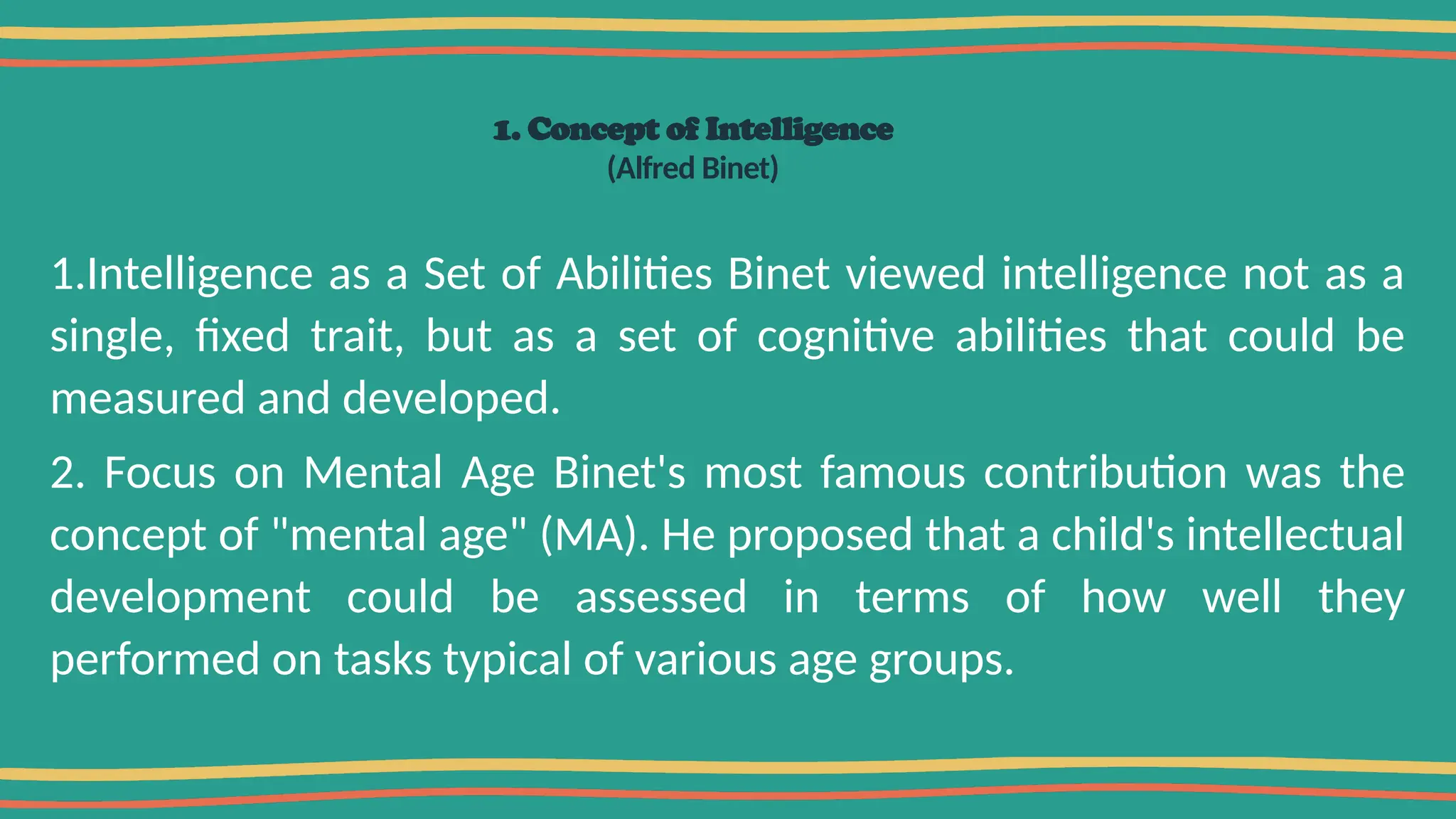 1. Concept of Intelligence
(Alfred Binet)
1.Intelligence as a Set of Abilities Binet viewed intelligence not as a
single, fixed trait, but as a set of cognitive abilities that could be
measured and developed.
2. Focus on Mental Age Binet's most famous contribution was the
concept of "mental age" (MA). He proposed that a child's intellectual
development could be assessed in terms of how well they
performed on tasks typical of various age groups.
 