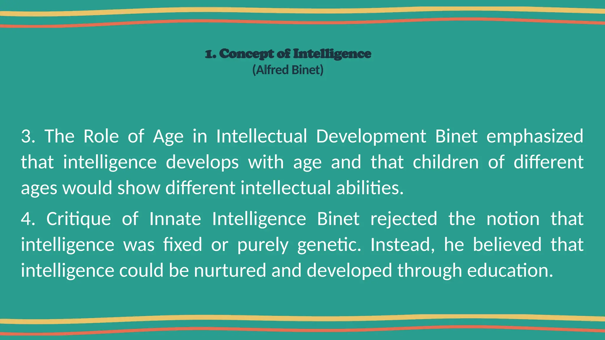 1. Concept of Intelligence
(Alfred Binet)
3. The Role of Age in Intellectual Development Binet emphasized
that intelligence develops with age and that children of different
ages would show different intellectual abilities.
4. Critique of Innate Intelligence Binet rejected the notion that
intelligence was fixed or purely genetic. Instead, he believed that
intelligence could be nurtured and developed through education.
 