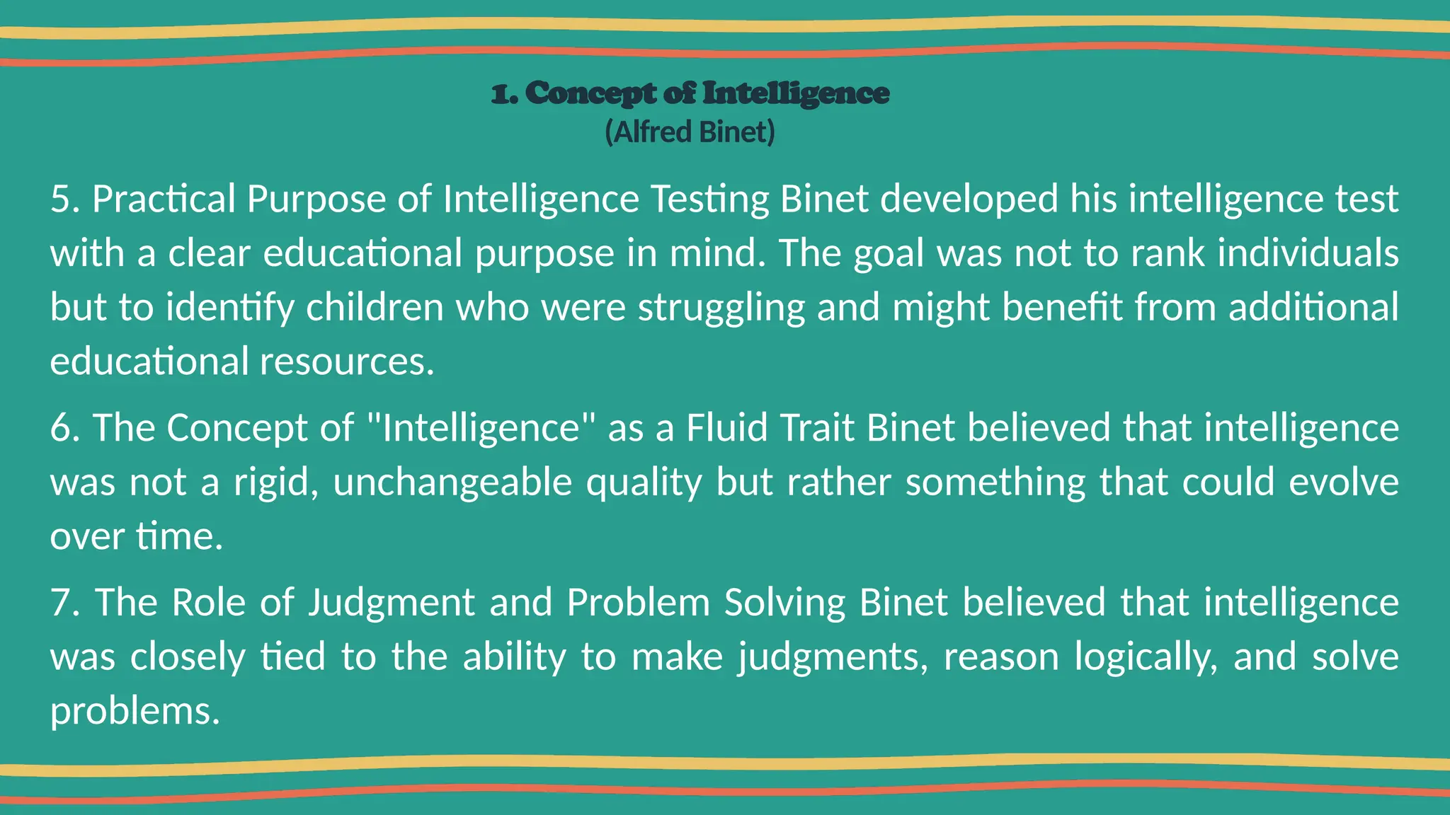 1. Concept of Intelligence
(Alfred Binet)
5. Practical Purpose of Intelligence Testing Binet developed his intelligence test
with a clear educational purpose in mind. The goal was not to rank individuals
but to identify children who were struggling and might benefit from additional
educational resources.
6. The Concept of "Intelligence" as a Fluid Trait Binet believed that intelligence
was not a rigid, unchangeable quality but rather something that could evolve
over time.
7. The Role of Judgment and Problem Solving Binet believed that intelligence
was closely tied to the ability to make judgments, reason logically, and solve
problems.
 