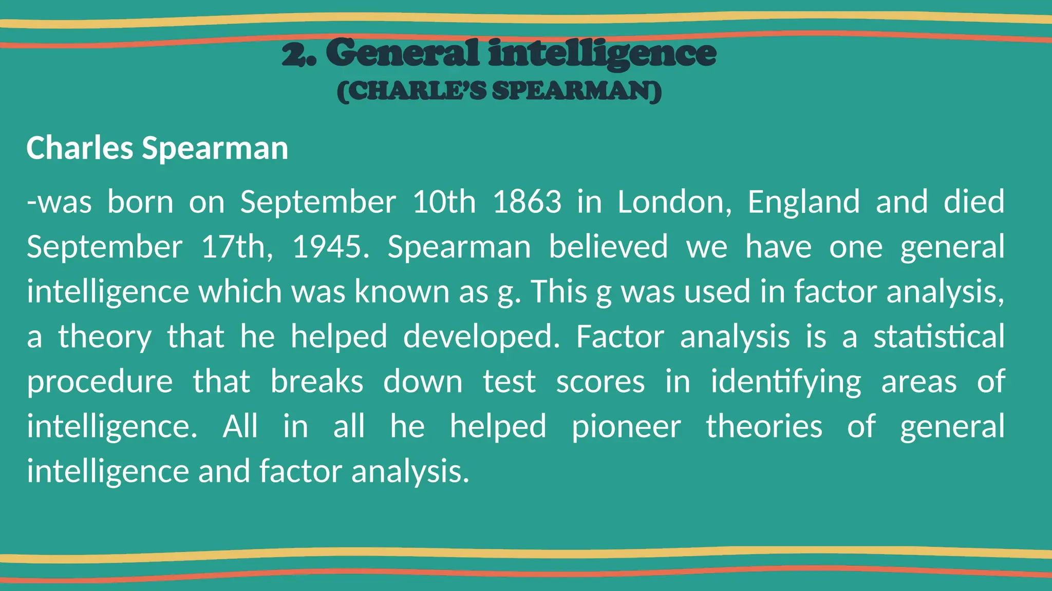 2. General intelligence
(CHARLE’S SPEARMAN)
Charles Spearman
-was born on September 10th 1863 in London, England and died
September 17th, 1945. Spearman believed we have one general
intelligence which was known as g. This g was used in factor analysis,
a theory that he helped developed. Factor analysis is a statistical
procedure that breaks down test scores in identifying areas of
intelligence. All in all he helped pioneer theories of general
intelligence and factor analysis.
 