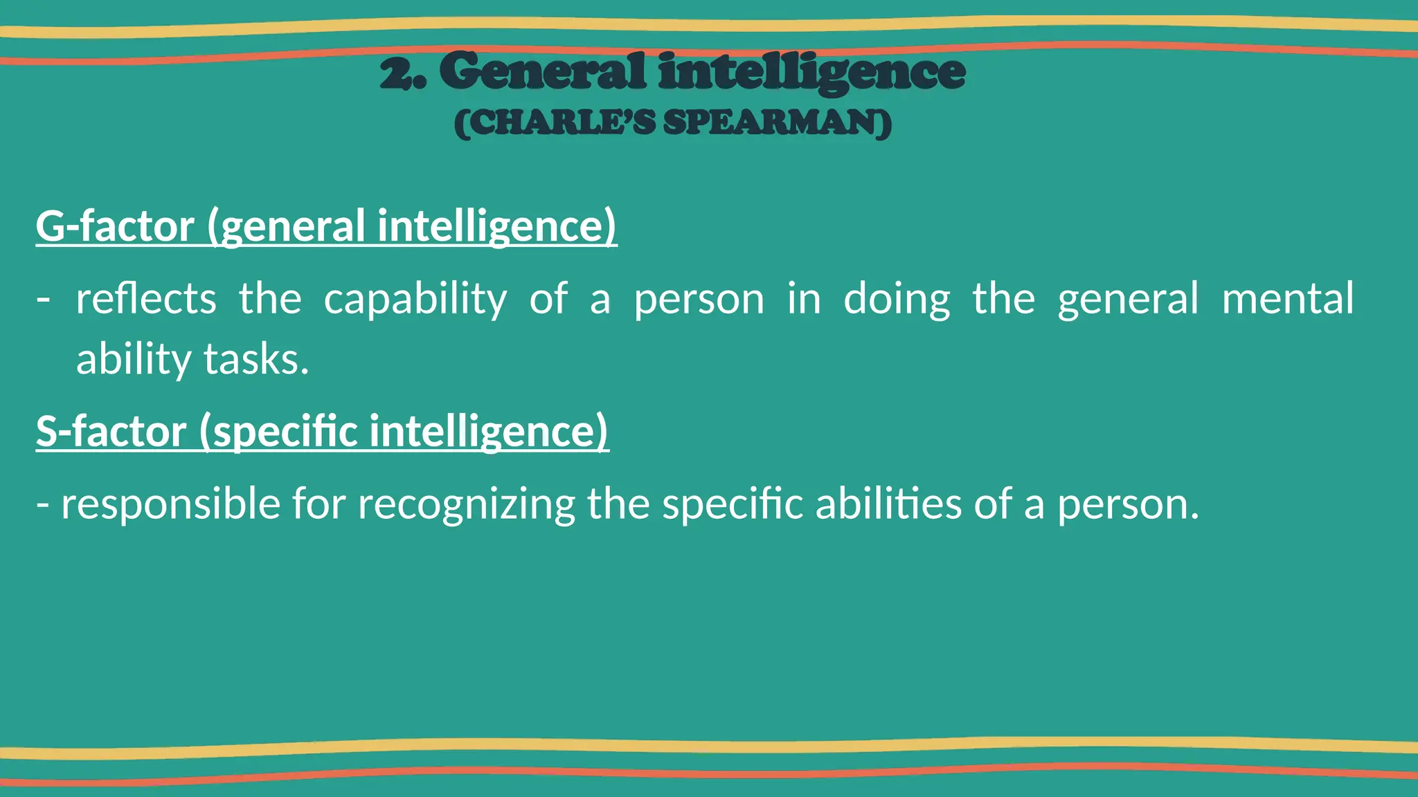 2. General intelligence
(CHARLE’S SPEARMAN)
G-factor (general intelligence)
- reflects the capability of a person in doing the general mental
ability tasks.
S-factor (specific intelligence)
- responsible for recognizing the specific abilities of a person.
 