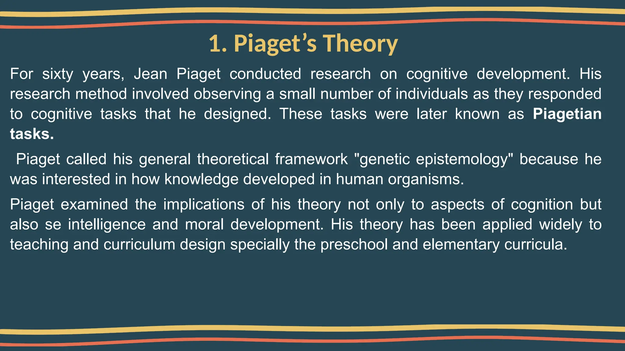 1. Piaget’s Theory
For sixty years, Jean Piaget conducted research on cognitive development. His
research method involved observing a small number of individuals as they responded
to cognitive tasks that he designed. These tasks were later known as Piagetian
tasks.
Piaget called his general theoretical framework "genetic epistemology" because he
was interested in how knowledge developed in human organisms.
Piaget examined the implications of his theory not only to aspects of cognition but
also se intelligence and moral development. His theory has been applied widely to
teaching and curriculum design specially the preschool and elementary curricula.
 