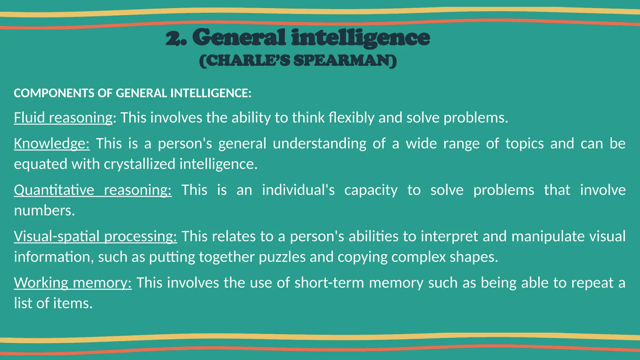 2. General intelligence
(CHARLE’S SPEARMAN)
COMPONENTS OF GENERAL INTELLIGENCE:
Fluid reasoning: This involves the ability to think flexibly and solve problems.
Knowledge: This is a person's general understanding of a wide range of topics and can be
equated with crystallized intelligence.
Quantitative reasoning: This is an individual's capacity to solve problems that involve
numbers.
Visual-spatial processing: This relates to a person's abilities to interpret and manipulate visual
information, such as putting together puzzles and copying complex shapes.
Working memory: This involves the use of short-term memory such as being able to repeat a
list of items.
 