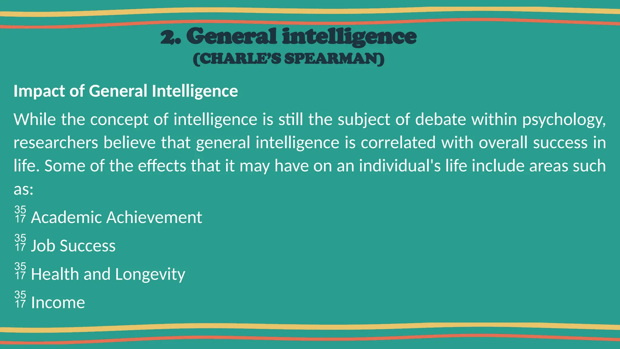 2. General intelligence
(CHARLE’S SPEARMAN)
Impact of General Intelligence
While the concept of intelligence is still the subject of debate within psychology,
researchers believe that general intelligence is correlated with overall success in
life. Some of the effects that it may have on an individual's life include areas such
as:
 Academic Achievement
 Job Success
 Health and Longevity
 Income
 
