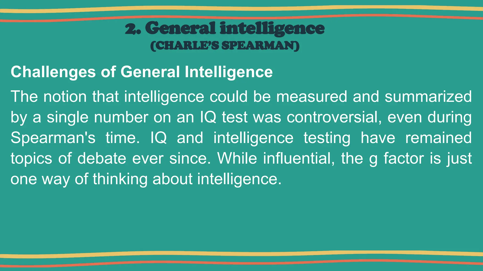 2. General intelligence
(CHARLE’S SPEARMAN)
Challenges of General Intelligence
The notion that intelligence could be measured and summarized
by a single number on an IQ test was controversial, even during
Spearman's time. IQ and intelligence testing have remained
topics of debate ever since. While influential, the g factor is just
one way of thinking about intelligence.
 