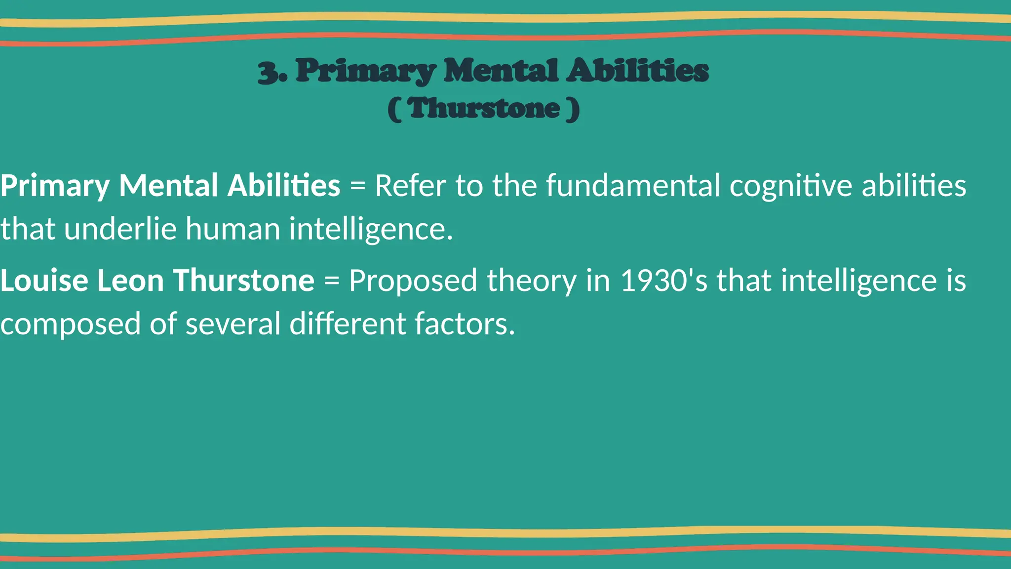 3. Primary Mental Abilities
( Thurstone )
Primary Mental Abilities = Refer to the fundamental cognitive abilities
that underlie human intelligence.
Louise Leon Thurstone = Proposed theory in 1930's that intelligence is
composed of several different factors.
 