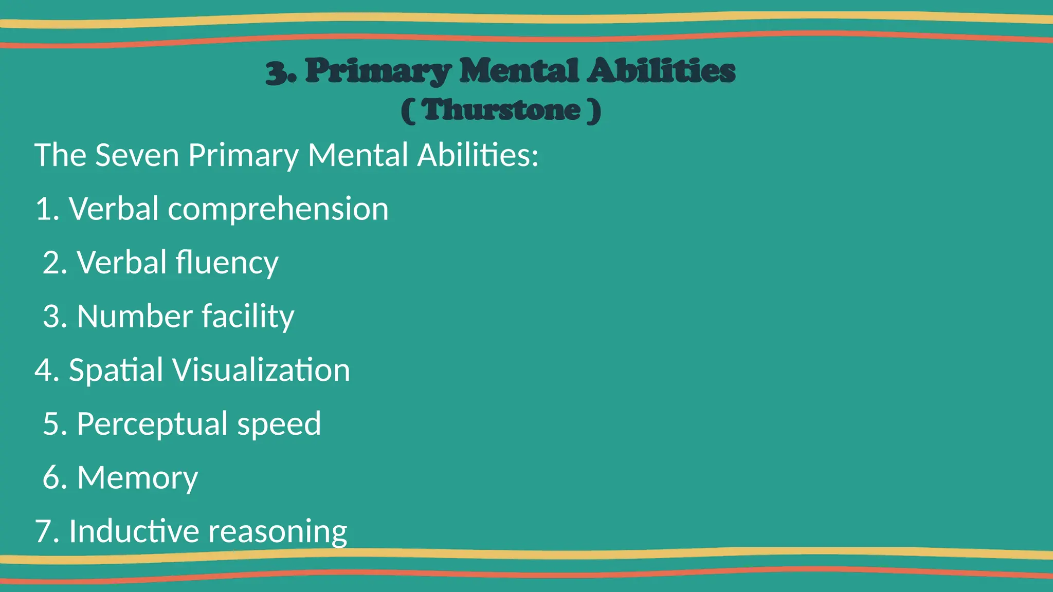3. Primary Mental Abilities
( Thurstone )
The Seven Primary Mental Abilities:
1. Verbal comprehension
2. Verbal fluency
3. Number facility
4. Spatial Visualization
5. Perceptual speed
6. Memory
7. Inductive reasoning
 