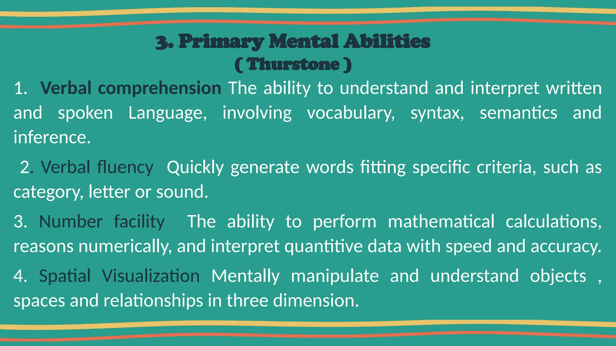 3. Primary Mental Abilities
( Thurstone )
1. Verbal comprehension The ability to understand and interpret written
and spoken Language, involving vocabulary, syntax, semantics and
inference.
2. Verbal fluency Quickly generate words fitting specific criteria, such as
category, letter or sound.
3. Number facility The ability to perform mathematical calculations,
reasons numerically, and interpret quantitive data with speed and accuracy.
4. Spatial Visualization Mentally manipulate and understand objects ,
spaces and relationships in three dimension.
 