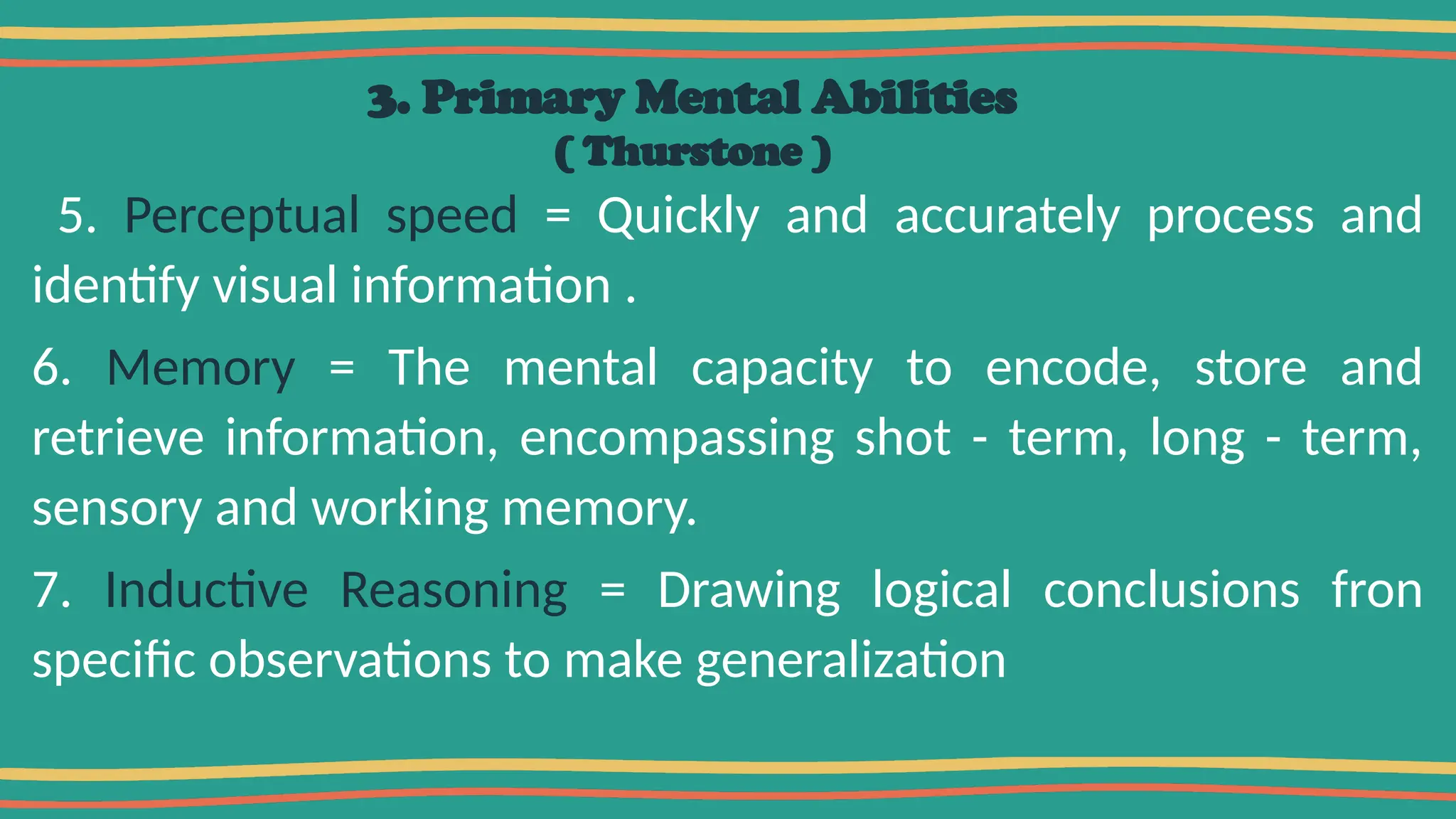 3. Primary Mental Abilities
( Thurstone )
5. Perceptual speed = Quickly and accurately process and
identify visual information .
6. Memory = The mental capacity to encode, store and
retrieve information, encompassing shot - term, long - term,
sensory and working memory.
7. Inductive Reasoning = Drawing logical conclusions fron
specific observations to make generalization
 