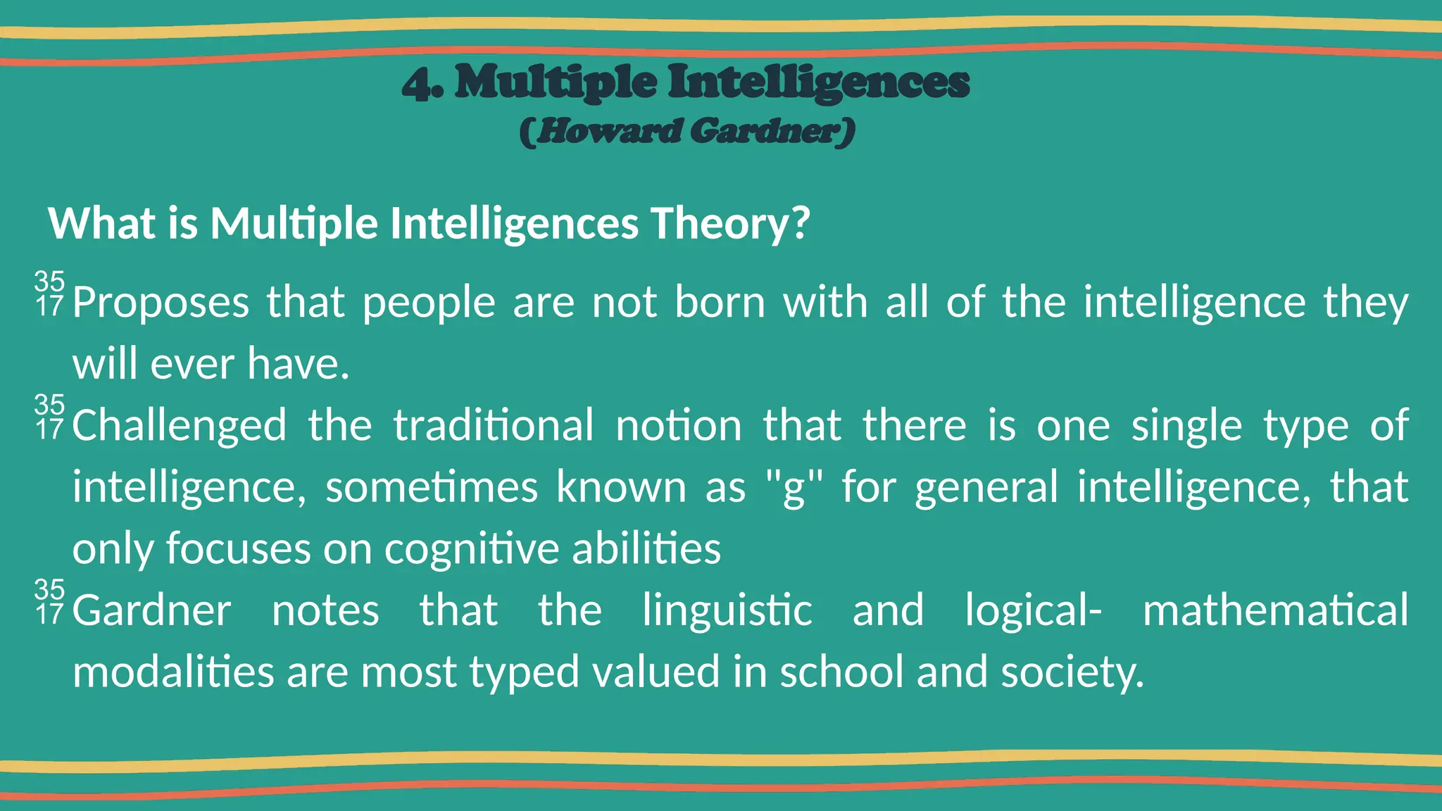 4. Multiple Intelligences
(Howard Gardner)
What is Multiple Intelligences Theory?
Proposes that people are not born with all of the intelligence they
will ever have.
Challenged the traditional notion that there is one single type of
intelligence, sometimes known as "g" for general intelligence, that
only focuses on cognitive abilities
Gardner notes that the linguistic and logical- mathematical
modalities are most typed valued in school and society.
 
