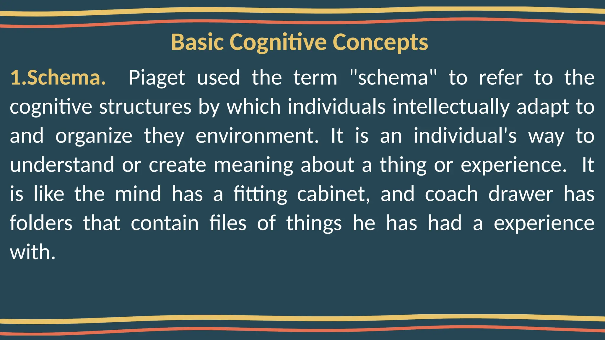 Basic Cognitive Concepts
1.Schema. Piaget used the term "schema" to refer to the
cognitive structures by which individuals intellectually adapt to
and organize they environment. It is an individual's way to
understand or create meaning about a thing or experience. It
is like the mind has a fitting cabinet, and coach drawer has
folders that contain files of things he has had a experience
with.
 