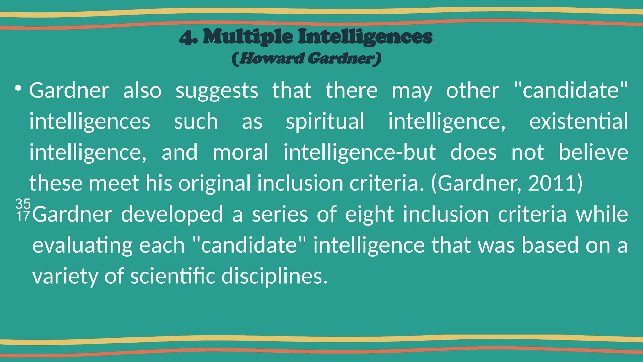 4. Multiple Intelligences
(Howard Gardner)
• Gardner also suggests that there may other "candidate"
intelligences such as spiritual intelligence, existential
intelligence, and moral intelligence-but does not believe
these meet his original inclusion criteria. (Gardner, 2011)
Gardner developed a series of eight inclusion criteria while
evaluating each "candidate" intelligence that was based on a
variety of scientific disciplines.
 