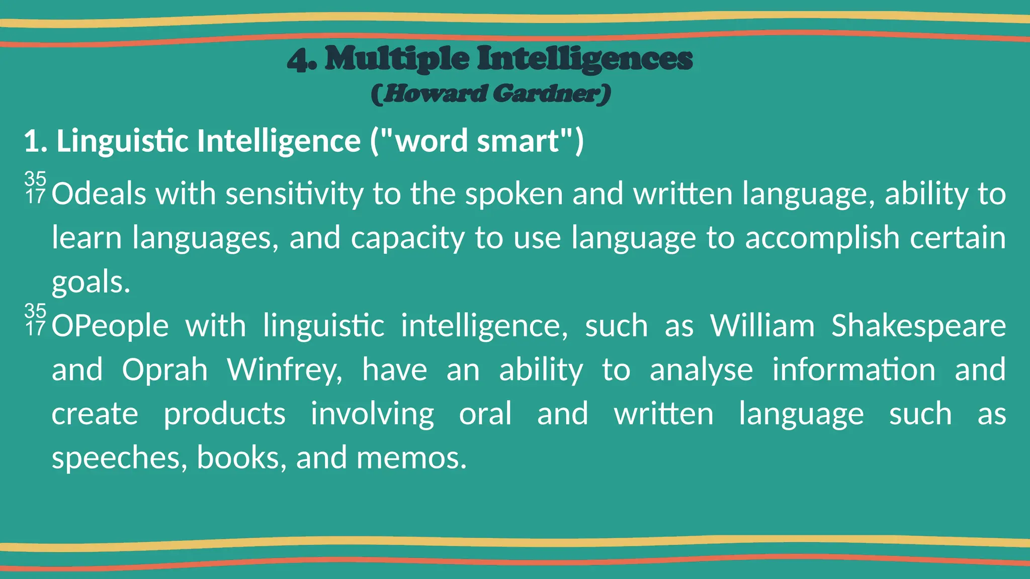 4. Multiple Intelligences
(Howard Gardner)
1. Linguistic Intelligence ("word smart")
Odeals with sensitivity to the spoken and written language, ability to
learn languages, and capacity to use language to accomplish certain
goals.
OPeople with linguistic intelligence, such as William Shakespeare
and Oprah Winfrey, have an ability to analyse information and
create products involving oral and written language such as
speeches, books, and memos.
 