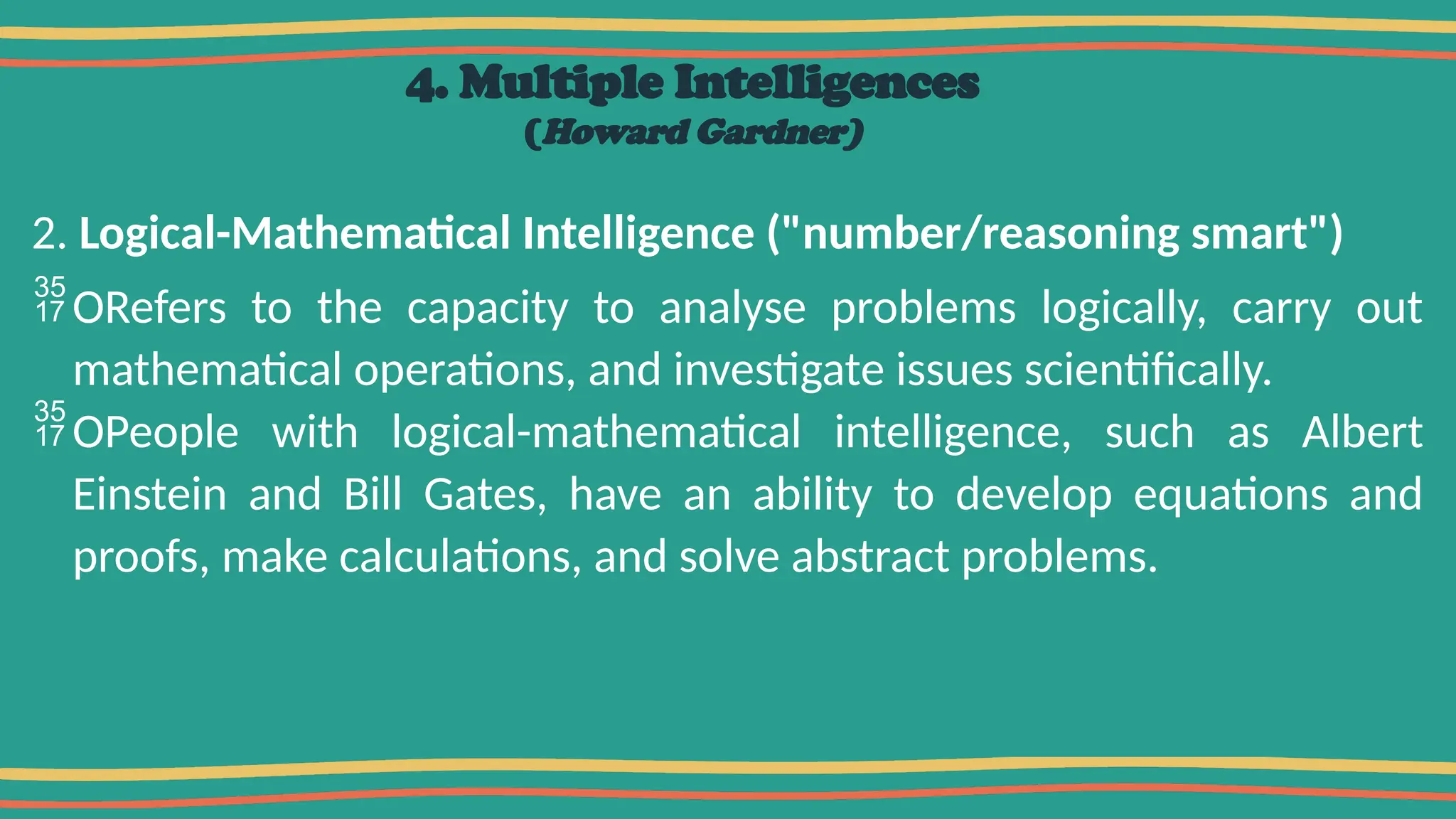 4. Multiple Intelligences
(Howard Gardner)
2. Logical-Mathematical Intelligence ("number/reasoning smart")
ORefers to the capacity to analyse problems logically, carry out
mathematical operations, and investigate issues scientifically.
OPeople with logical-mathematical intelligence, such as Albert
Einstein and Bill Gates, have an ability to develop equations and
proofs, make calculations, and solve abstract problems.
 