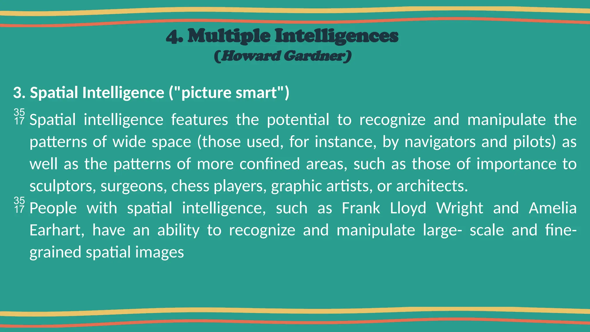 4. Multiple Intelligences
(Howard Gardner)
3. Spatial Intelligence ("picture smart")
 Spatial intelligence features the potential to recognize and manipulate the
patterns of wide space (those used, for instance, by navigators and pilots) as
well as the patterns of more confined areas, such as those of importance to
sculptors, surgeons, chess players, graphic artists, or architects.
 People with spatial intelligence, such as Frank Lloyd Wright and Amelia
Earhart, have an ability to recognize and manipulate large- scale and fine-
grained spatial images
 