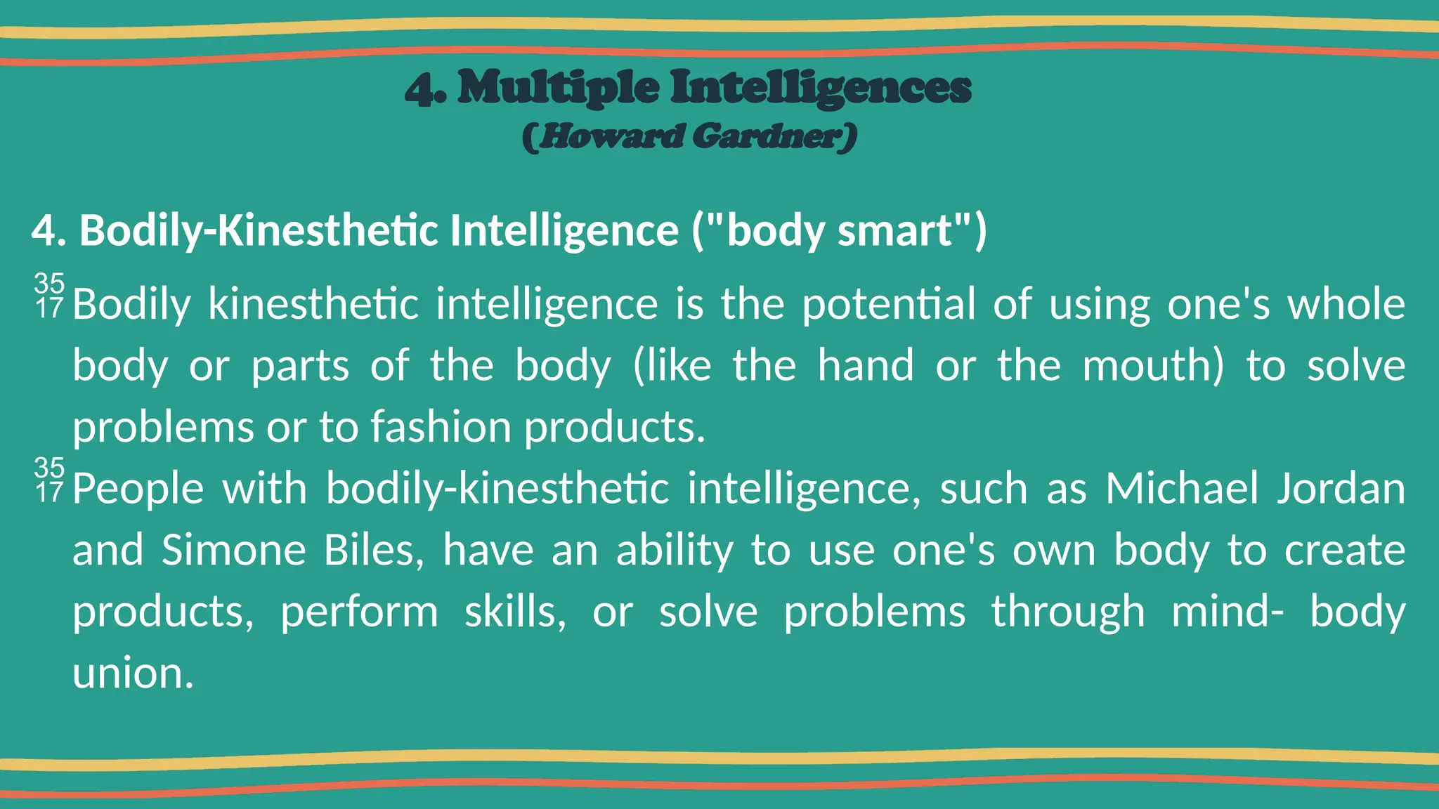 4. Multiple Intelligences
(Howard Gardner)
4. Bodily-Kinesthetic Intelligence ("body smart")
Bodily kinesthetic intelligence is the potential of using one's whole
body or parts of the body (like the hand or the mouth) to solve
problems or to fashion products.
People with bodily-kinesthetic intelligence, such as Michael Jordan
and Simone Biles, have an ability to use one's own body to create
products, perform skills, or solve problems through mind- body
union.
 