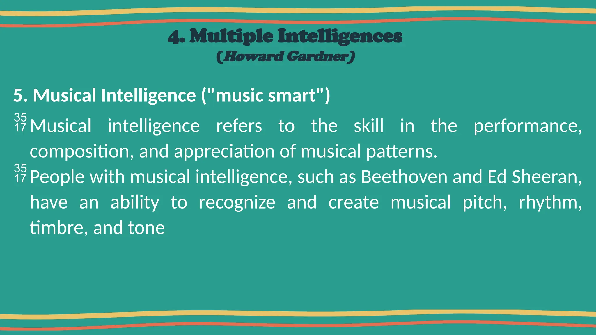 4. Multiple Intelligences
(Howard Gardner)
5. Musical Intelligence ("music smart")
Musical intelligence refers to the skill in the performance,
composition, and appreciation of musical patterns.
People with musical intelligence, such as Beethoven and Ed Sheeran,
have an ability to recognize and create musical pitch, rhythm,
timbre, and tone
 