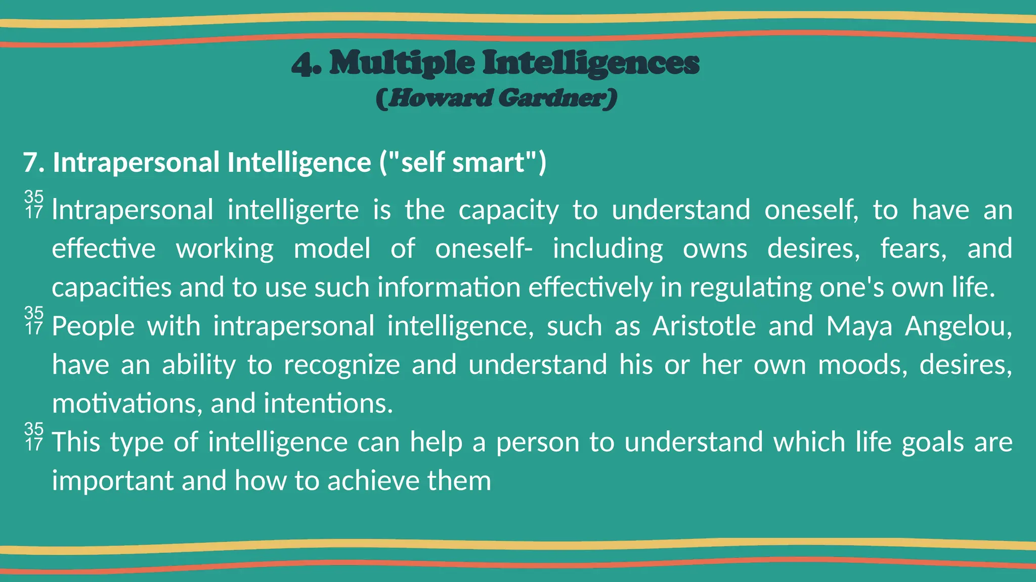 4. Multiple Intelligences
(Howard Gardner)
7. Intrapersonal Intelligence ("self smart")
 lntrapersonal intelligerte is the capacity to understand oneself, to have an
effective working model of oneself- including owns desires, fears, and
capacities and to use such information effectively in regulating one's own life.
 People with intrapersonal intelligence, such as Aristotle and Maya Angelou,
have an ability to recognize and understand his or her own moods, desires,
motivations, and intentions.
 This type of intelligence can help a person to understand which life goals are
important and how to achieve them
 