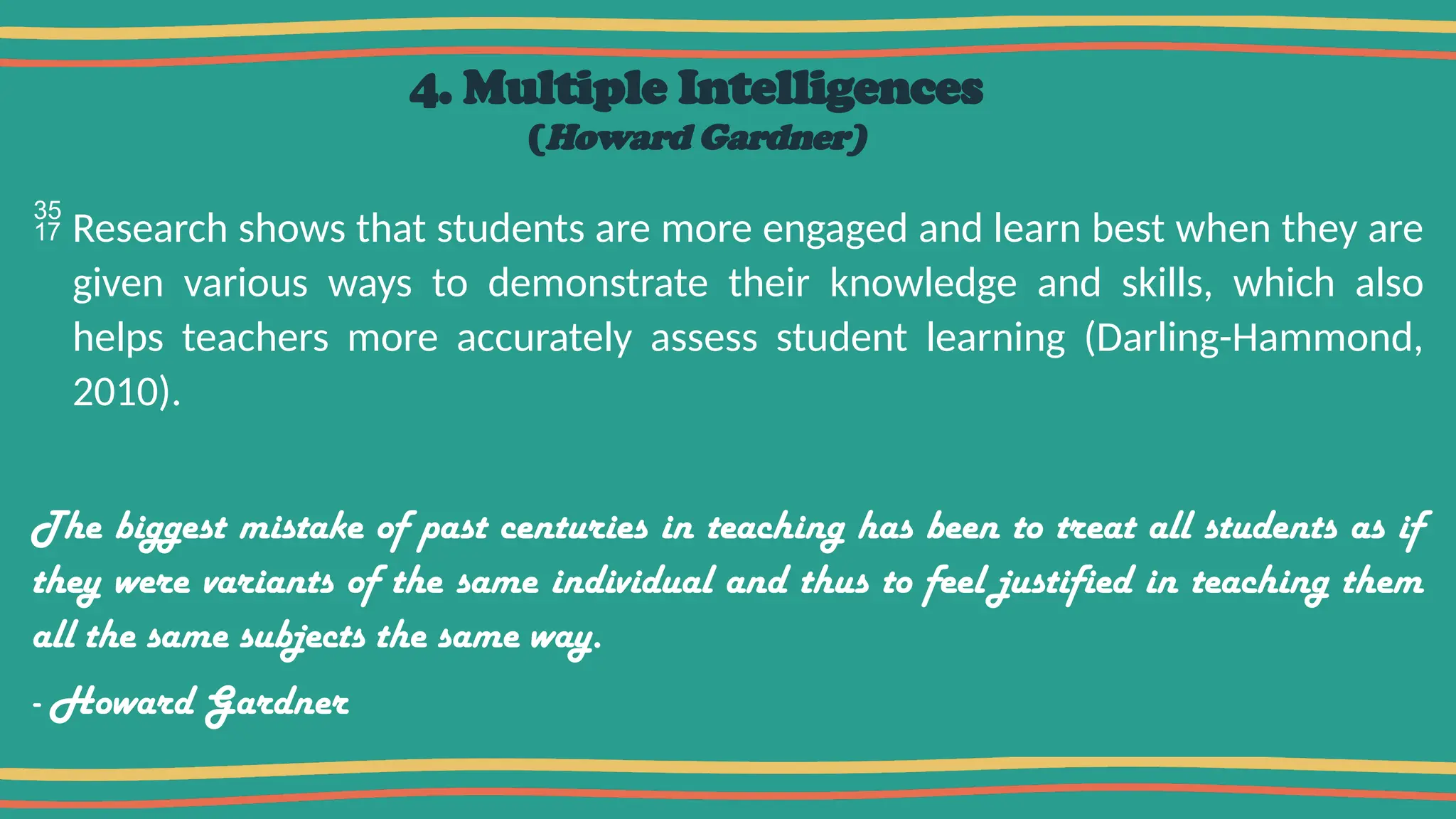 4. Multiple Intelligences
(Howard Gardner)
 Research shows that students are more engaged and learn best when they are
given various ways to demonstrate their knowledge and skills, which also
helps teachers more accurately assess student learning (Darling-Hammond,
2010).
The biggest mistake of past centuries in teaching has been to treat all students as if
they were variants of the same individual and thus to feel justified in teaching them
all the same subjects the same way.
- Howard Gardner
 