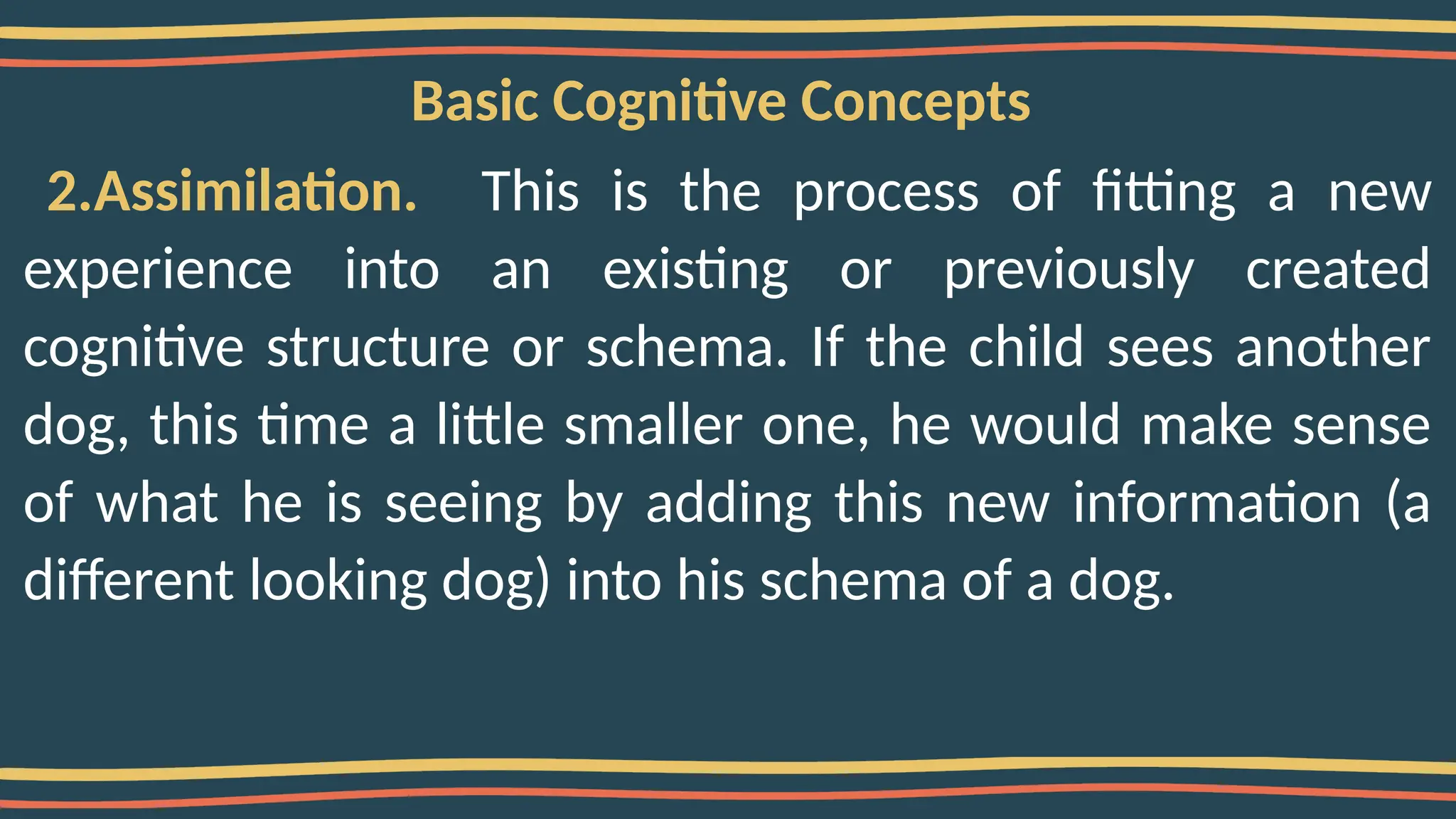 Basic Cognitive Concepts
2.Assimilation. This is the process of fitting a new
experience into an existing or previously created
cognitive structure or schema. If the child sees another
dog, this time a little smaller one, he would make sense
of what he is seeing by adding this new information (a
different looking dog) into his schema of a dog.
 