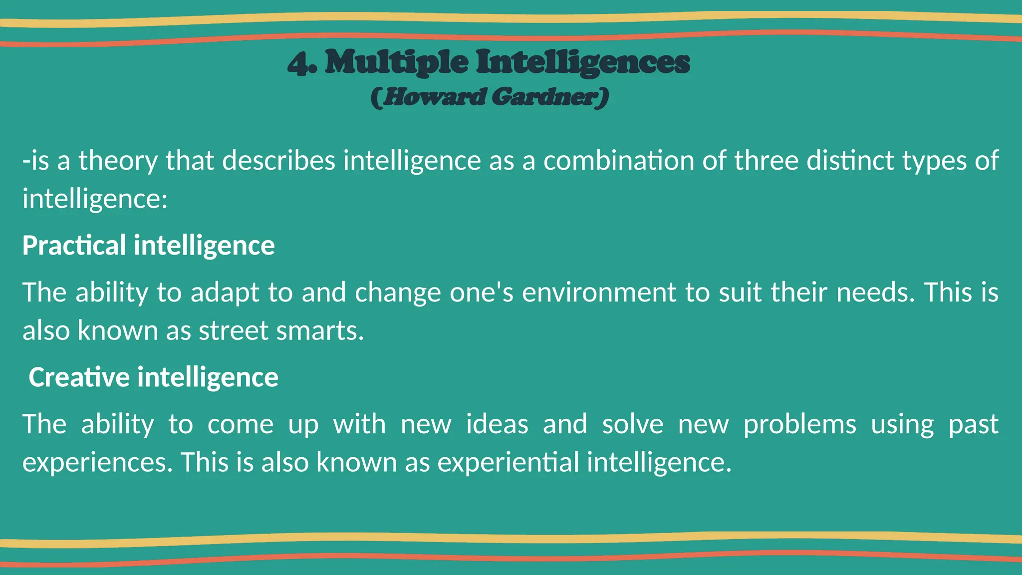 4. Multiple Intelligences
(Howard Gardner)
-is a theory that describes intelligence as a combination of three distinct types of
intelligence:
Practical intelligence
The ability to adapt to and change one's environment to suit their needs. This is
also known as street smarts.
Creative intelligence
The ability to come up with new ideas and solve new problems using past
experiences. This is also known as experiential intelligence.
 