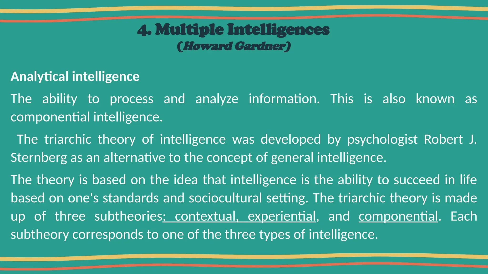 4. Multiple Intelligences
(Howard Gardner)
Analytical intelligence
The ability to process and analyze information. This is also known as
componential intelligence.
The triarchic theory of intelligence was developed by psychologist Robert J.
Sternberg as an alternative to the concept of general intelligence.
The theory is based on the idea that intelligence is the ability to succeed in life
based on one's standards and sociocultural setting. The triarchic theory is made
up of three subtheories: contextual, experiential, and componential. Each
subtheory corresponds to one of the three types of intelligence.
 