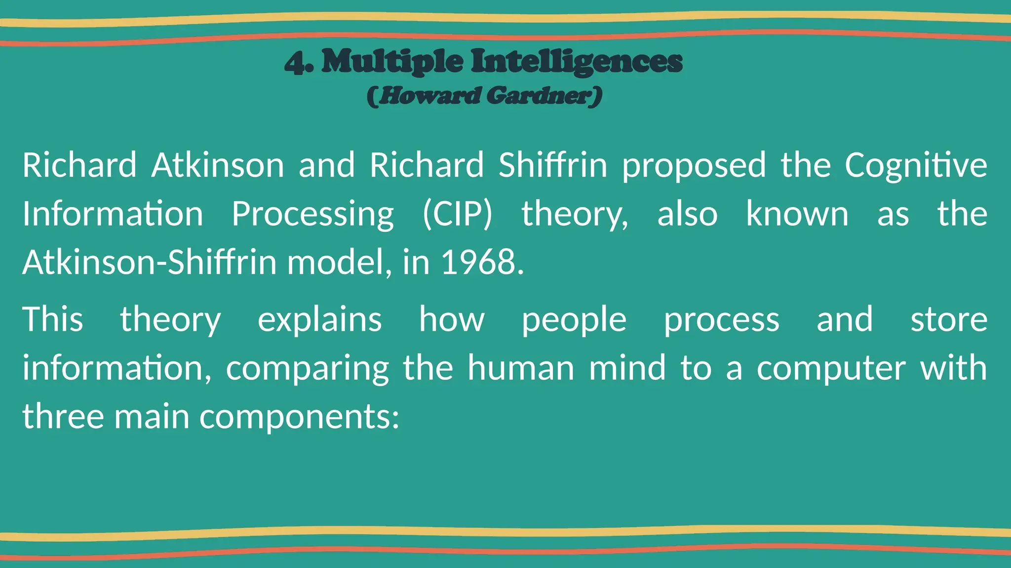 4. Multiple Intelligences
(Howard Gardner)
Richard Atkinson and Richard Shiffrin proposed the Cognitive
Information Processing (CIP) theory, also known as the
Atkinson-Shiffrin model, in 1968.
This theory explains how people process and store
information, comparing the human mind to a computer with
three main components:
 