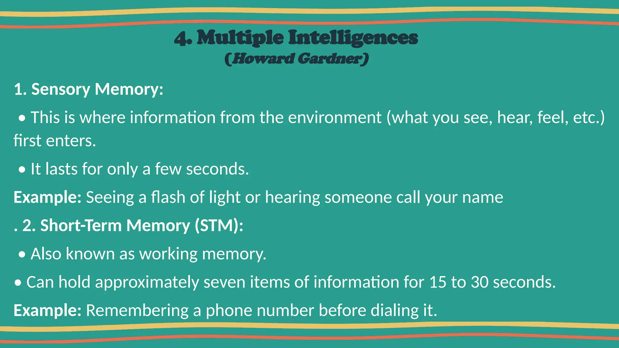 4. Multiple Intelligences
(Howard Gardner)
1. Sensory Memory:
• This is where information from the environment (what you see, hear, feel, etc.)
first enters.
• It lasts for only a few seconds.
Example: Seeing a flash of light or hearing someone call your name
. 2. Short-Term Memory (STM):
• Also known as working memory.
• Can hold approximately seven items of information for 15 to 30 seconds.
Example: Remembering a phone number before dialing it.
 