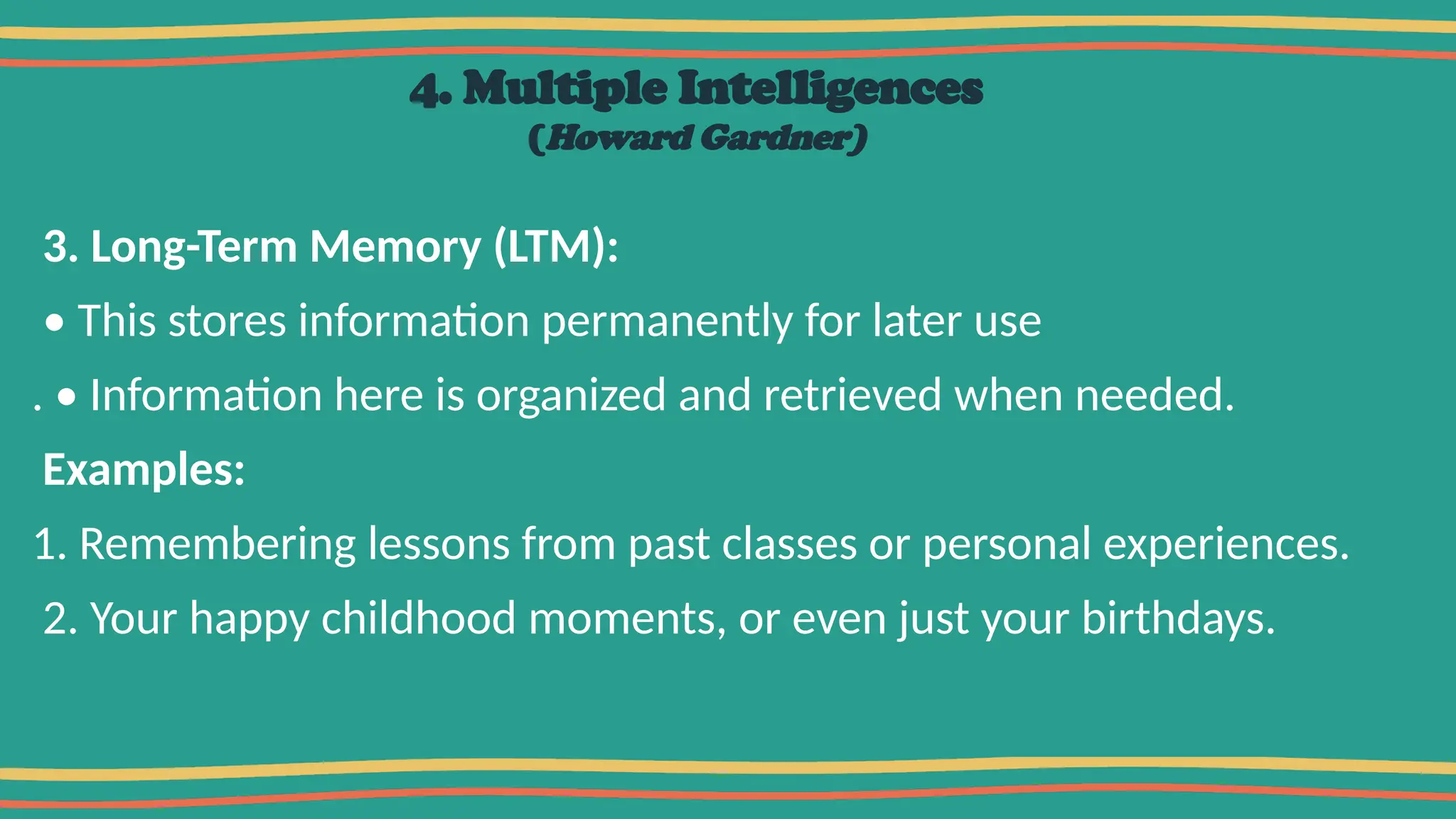 4. Multiple Intelligences
(Howard Gardner)
3. Long-Term Memory (LTM):
• This stores information permanently for later use
. • Information here is organized and retrieved when needed.
Examples:
1. Remembering lessons from past classes or personal experiences.
2. Your happy childhood moments, or even just your birthdays.
 