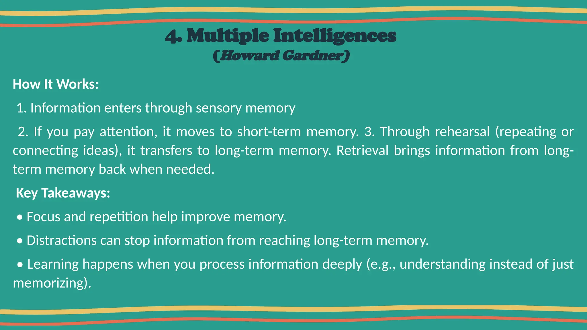 4. Multiple Intelligences
(Howard Gardner)
How It Works:
1. Information enters through sensory memory
2. If you pay attention, it moves to short-term memory. 3. Through rehearsal (repeating or
connecting ideas), it transfers to long-term memory. Retrieval brings information from long-
term memory back when needed.
Key Takeaways:
• Focus and repetition help improve memory.
• Distractions can stop information from reaching long-term memory.
• Learning happens when you process information deeply (e.g., understanding instead of just
memorizing).
 