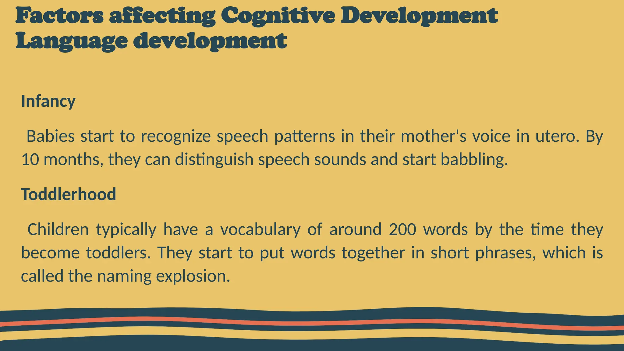 Factors affecting Cognitive Development
Language development
Infancy
Babies start to recognize speech patterns in their mother's voice in utero. By
10 months, they can distinguish speech sounds and start babbling.
Toddlerhood
Children typically have a vocabulary of around 200 words by the time they
become toddlers. They start to put words together in short phrases, which is
called the naming explosion.
 
