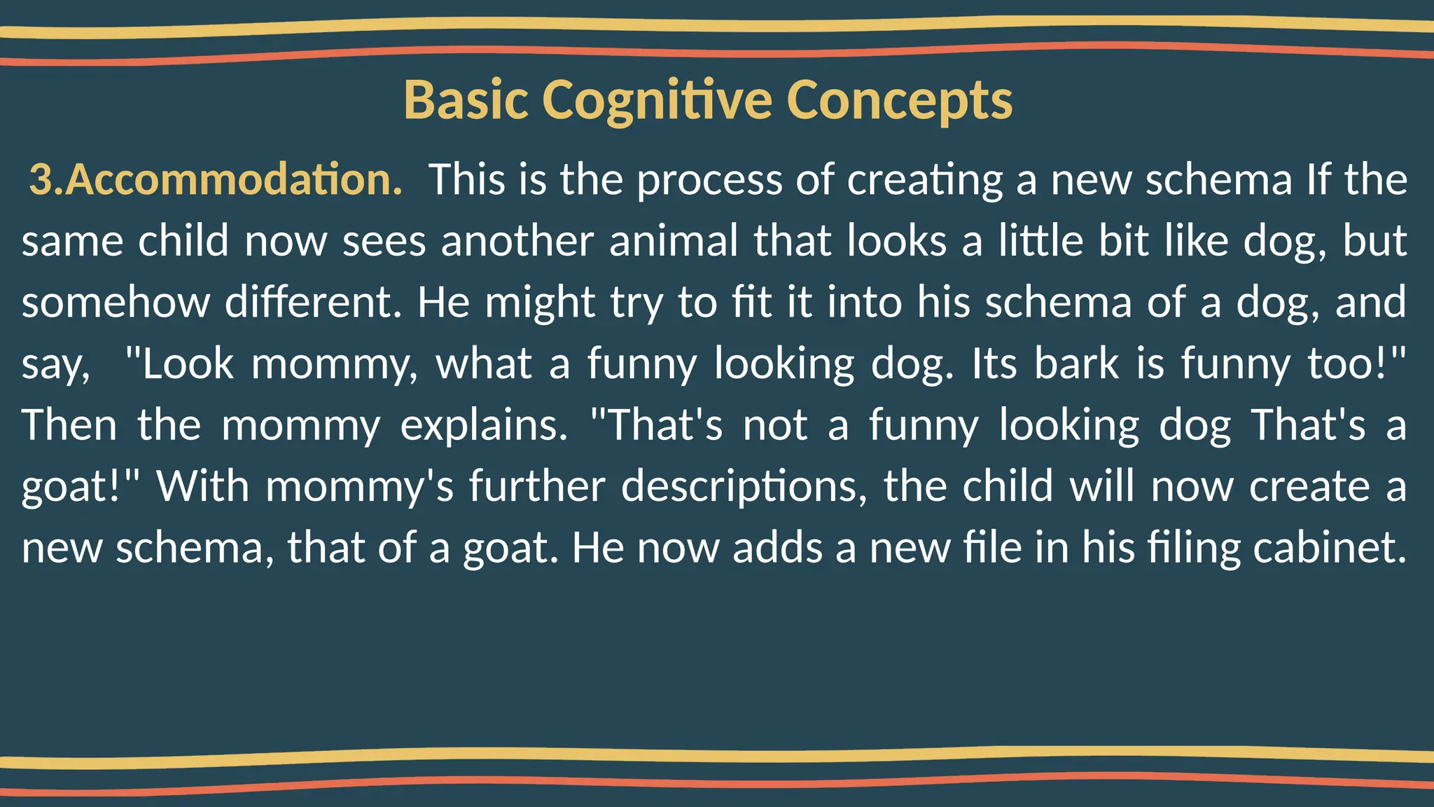 Basic Cognitive Concepts
3.Accommodation. This is the process of creating a new schema If the
same child now sees another animal that looks a little bit like dog, but
somehow different. He might try to fit it into his schema of a dog, and
say, "Look mommy, what a funny looking dog. Its bark is funny too!"
Then the mommy explains. "That's not a funny looking dog That's a
goat!" With mommy's further descriptions, the child will now create a
new schema, that of a goat. He now adds a new file in his filing cabinet.
 