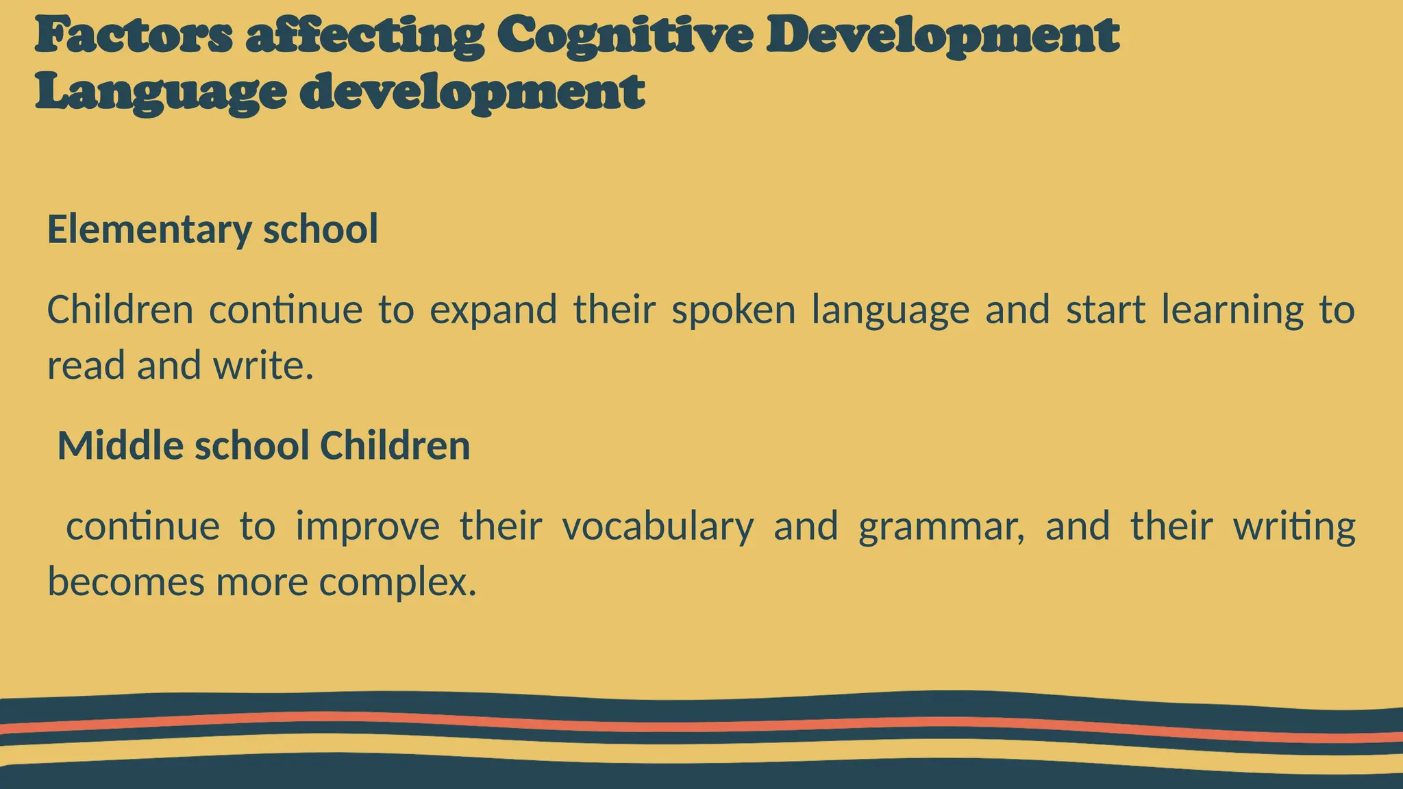 Factors affecting Cognitive Development
Language development
Elementary school
Children continue to expand their spoken language and start learning to
read and write.
Middle school Children
continue to improve their vocabulary and grammar, and their writing
becomes more complex.
 