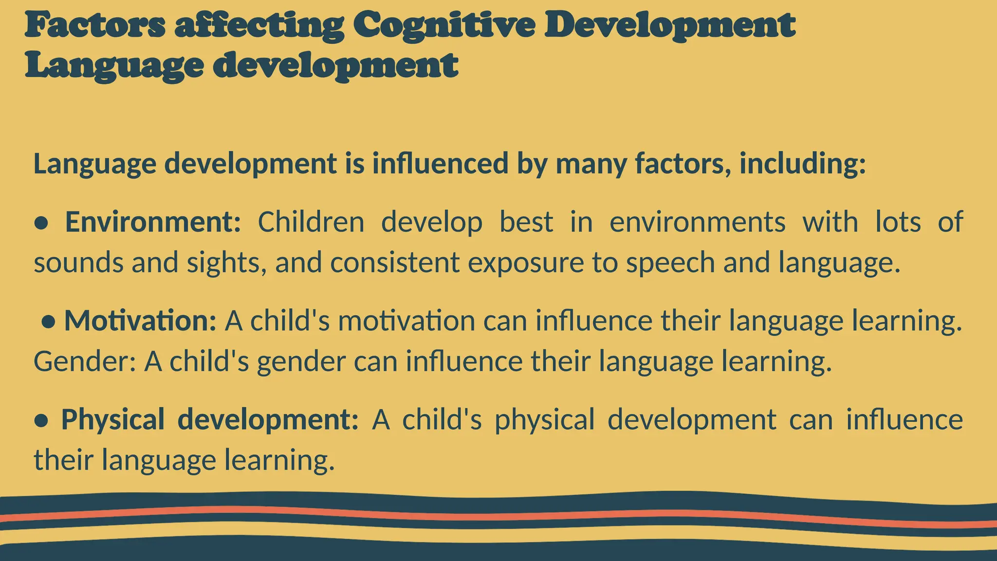 Factors affecting Cognitive Development
Language development
Language development is influenced by many factors, including:
• Environment: Children develop best in environments with lots of
sounds and sights, and consistent exposure to speech and language.
• Motivation: A child's motivation can influence their language learning.
Gender: A child's gender can influence their language learning.
• Physical development: A child's physical development can influence
their language learning.
 
