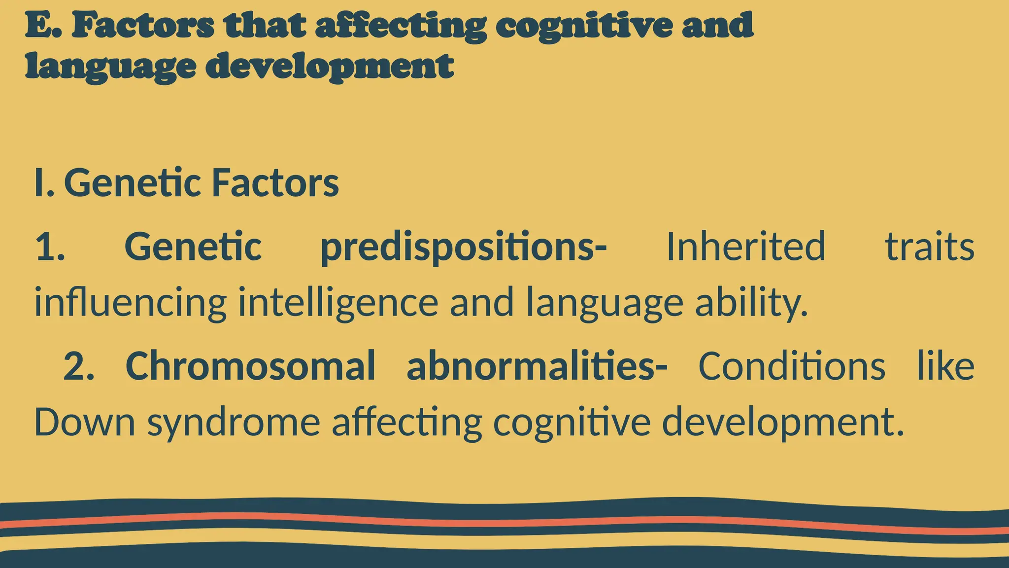 E. Factors that affecting cognitive and
language development
I. Genetic Factors
1. Genetic predispositions- Inherited traits
influencing intelligence and language ability.
2. Chromosomal abnormalities- Conditions like
Down syndrome affecting cognitive development.
 
