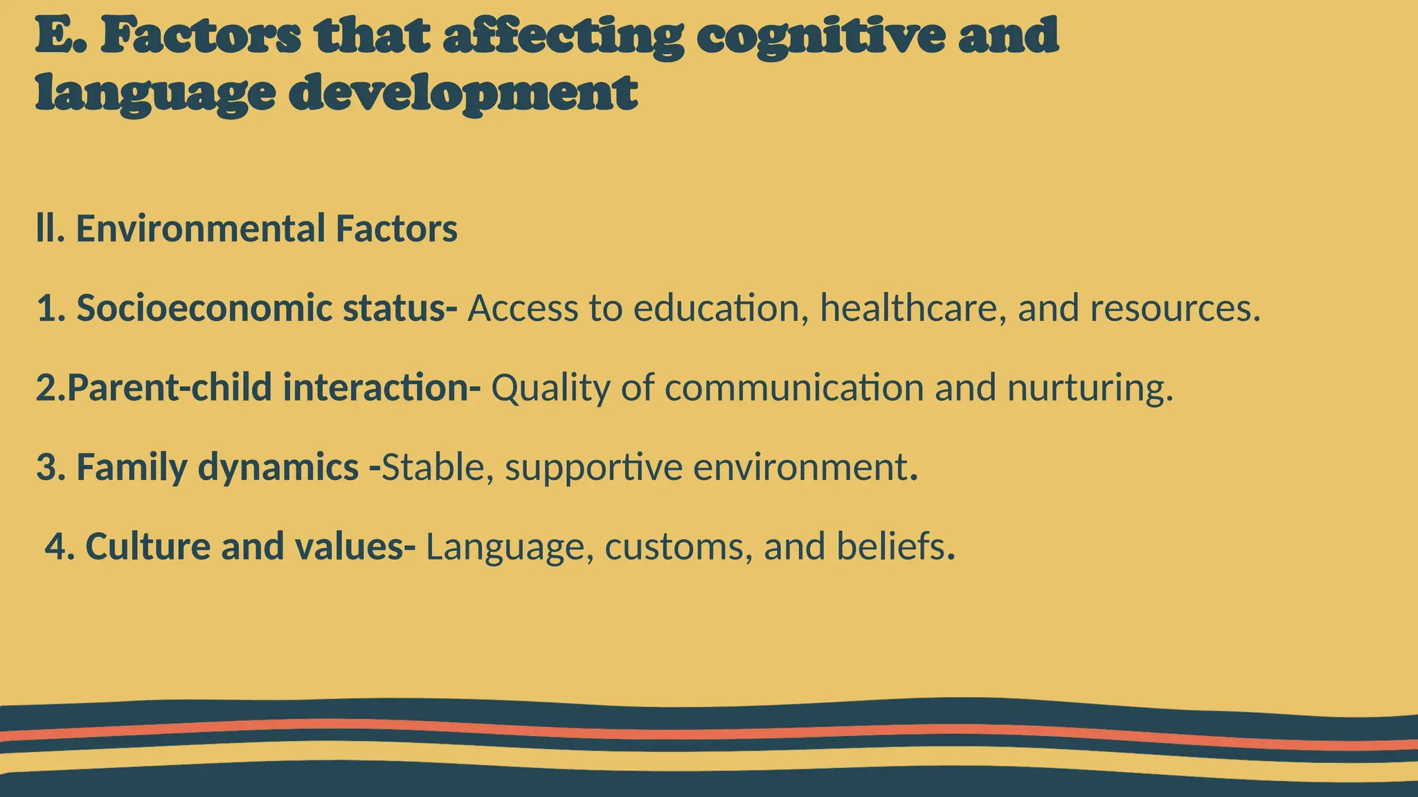 E. Factors that affecting cognitive and
language development
ll. Environmental Factors
1. Socioeconomic status- Access to education, healthcare, and resources.
2.Parent-child interaction- Quality of communication and nurturing.
3. Family dynamics -Stable, supportive environment.
4. Culture and values- Language, customs, and beliefs.
 