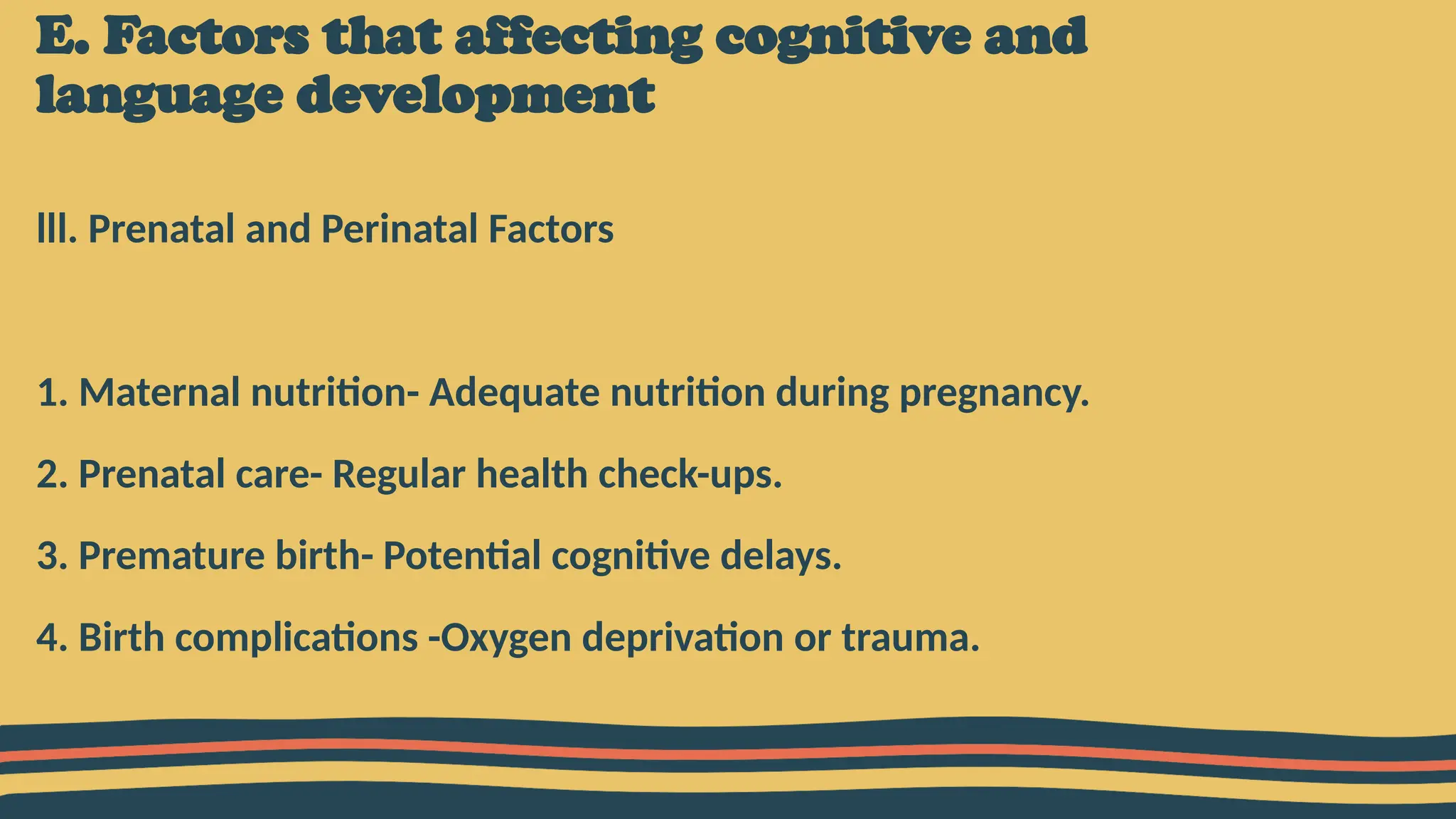 E. Factors that affecting cognitive and
language development
lll. Prenatal and Perinatal Factors
1. Maternal nutrition- Adequate nutrition during pregnancy.
2. Prenatal care- Regular health check-ups.
3. Premature birth- Potential cognitive delays.
4. Birth complications -Oxygen deprivation or trauma.
 