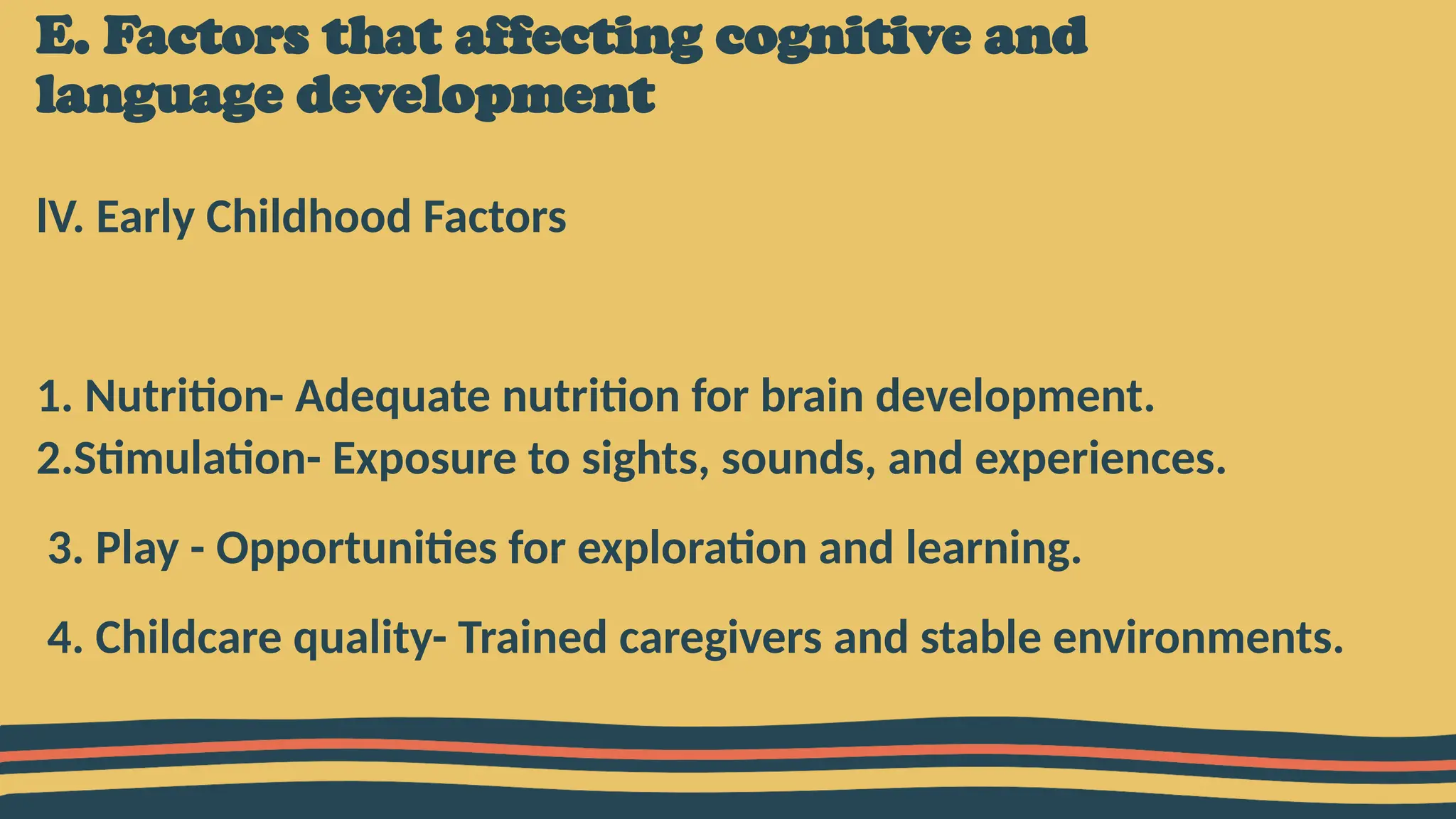 E. Factors that affecting cognitive and
language development
lV. Early Childhood Factors
1. Nutrition- Adequate nutrition for brain development.
2.Stimulation- Exposure to sights, sounds, and experiences.
3. Play - Opportunities for exploration and learning.
4. Childcare quality- Trained caregivers and stable environments.
 