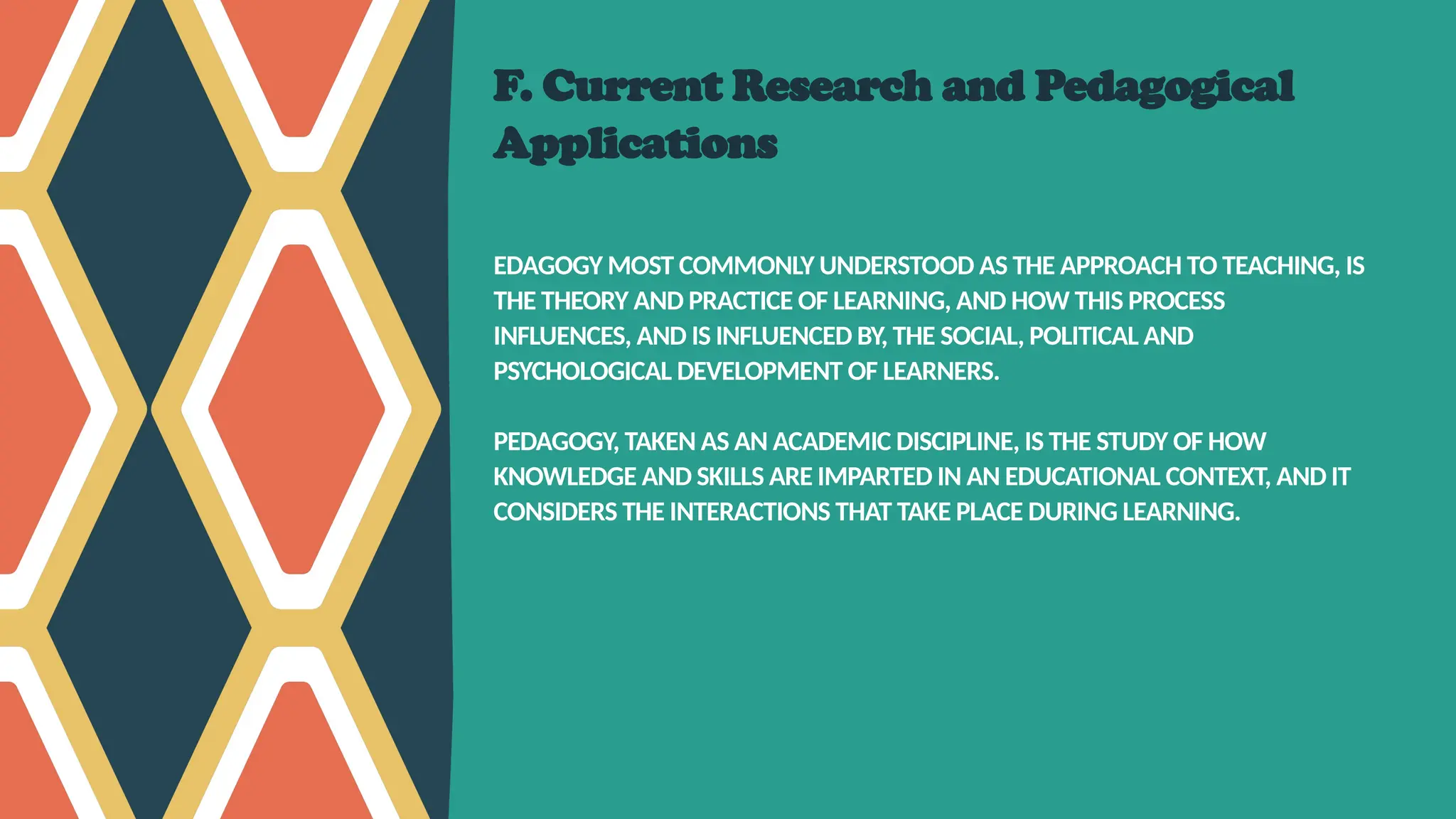 F. Current Research and Pedagogical
Applications
EDAGOGY MOST COMMONLY UNDERSTOOD AS THE APPROACH TO TEACHING, IS
THE THEORY AND PRACTICE OF LEARNING, AND HOW THIS PROCESS
INFLUENCES, AND IS INFLUENCED BY, THE SOCIAL, POLITICAL AND
PSYCHOLOGICAL DEVELOPMENT OF LEARNERS.
PEDAGOGY, TAKEN AS AN ACADEMIC DISCIPLINE, IS THE STUDY OF HOW
KNOWLEDGE AND SKILLS ARE IMPARTED IN AN EDUCATIONAL CONTEXT, AND IT
CONSIDERS THE INTERACTIONS THAT TAKE PLACE DURING LEARNING.
 