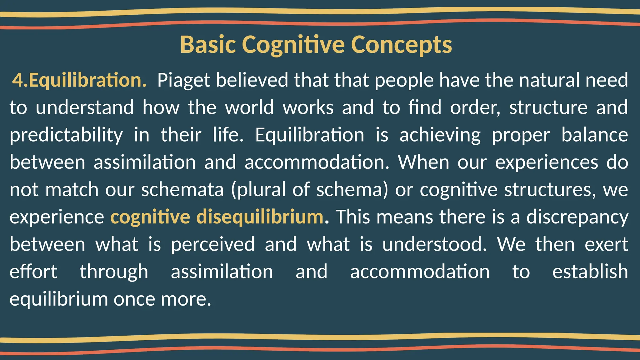 Basic Cognitive Concepts
4.Equilibration. Piaget believed that that people have the natural need
to understand how the world works and to find order, structure and
predictability in their life. Equilibration is achieving proper balance
between assimilation and accommodation. When our experiences do
not match our schemata (plural of schema) or cognitive structures, we
experience cognitive disequilibrium. This means there is a discrepancy
between what is perceived and what is understood. We then exert
effort through assimilation and accommodation to establish
equilibrium once more.
 