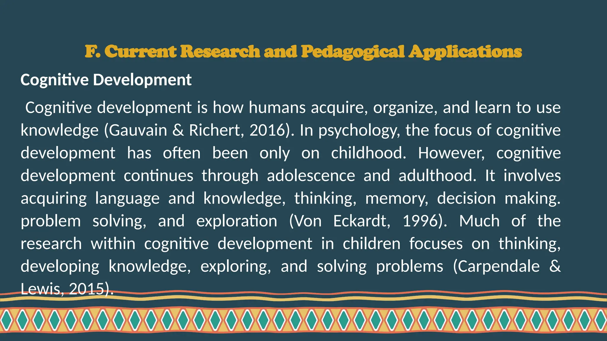 F. Current Research and Pedagogical Applications
Cognitive Development
Cognitive development is how humans acquire, organize, and learn to use
knowledge (Gauvain & Richert, 2016). In psychology, the focus of cognitive
development has often been only on childhood. However, cognitive
development continues through adolescence and adulthood. It involves
acquiring language and knowledge, thinking, memory, decision making.
problem solving, and exploration (Von Eckardt, 1996). Much of the
research within cognitive development in children focuses on thinking,
developing knowledge, exploring, and solving problems (Carpendale &
Lewis, 2015).
 