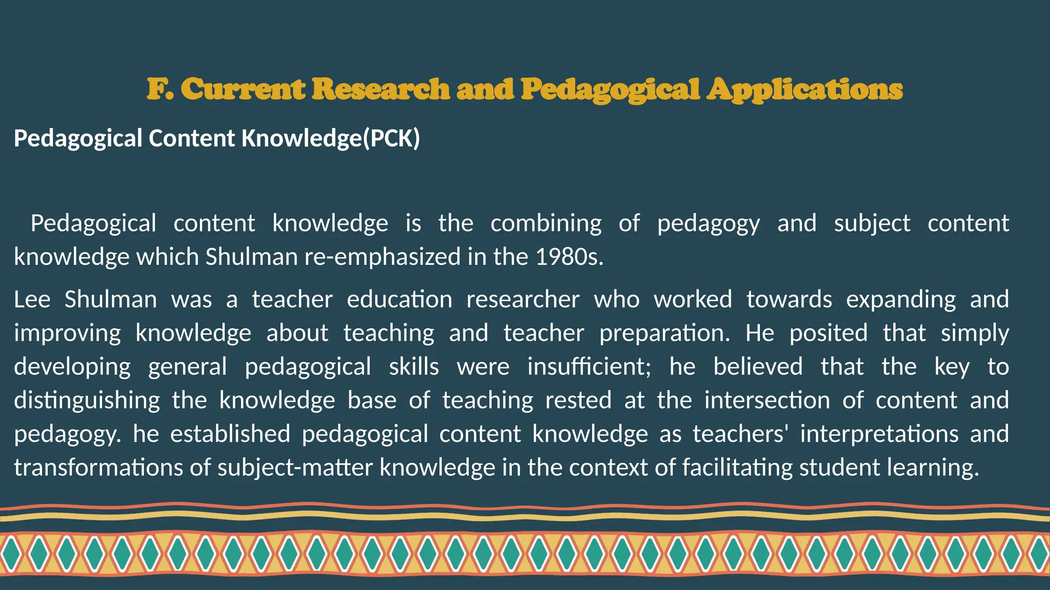 F. Current Research and Pedagogical Applications
Pedagogical Content Knowledge(PCK)
Pedagogical content knowledge is the combining of pedagogy and subject content
knowledge which Shulman re-emphasized in the 1980s.
Lee Shulman was a teacher education researcher who worked towards expanding and
improving knowledge about teaching and teacher preparation. He posited that simply
developing general pedagogical skills were insufficient; he believed that the key to
distinguishing the knowledge base of teaching rested at the intersection of content and
pedagogy. he established pedagogical content knowledge as teachers' interpretations and
transformations of subject-matter knowledge in the context of facilitating student learning.
 