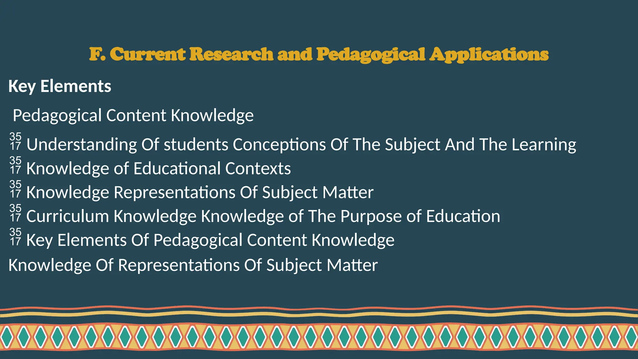 F. Current Research and Pedagogical Applications
Key Elements
Pedagogical Content Knowledge
 Understanding Of students Conceptions Of The Subject And The Learning
 Knowledge of Educational Contexts
 Knowledge Representations Of Subject Matter
 Curriculum Knowledge Knowledge of The Purpose of Education
 Key Elements Of Pedagogical Content Knowledge
Knowledge Of Representations Of Subject Matter
 