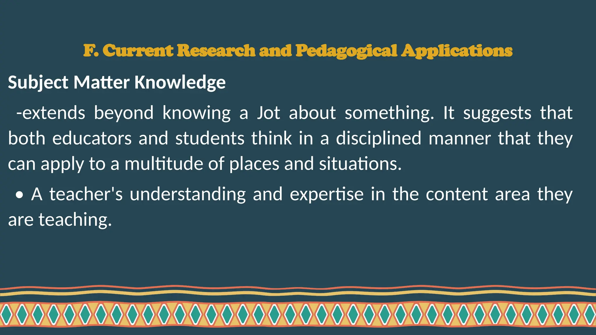 F. Current Research and Pedagogical Applications
Subject Matter Knowledge
-extends beyond knowing a Jot about something. It suggests that
both educators and students think in a disciplined manner that they
can apply to a multitude of places and situations.
• A teacher's understanding and expertise in the content area they
are teaching.
 